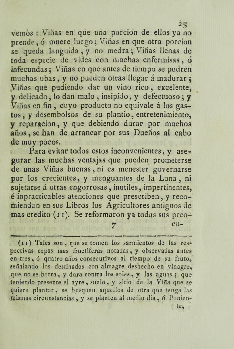 vemos : Viñas en que una porción de ellos ya no prende, ó muere luego5 Viñas en que otra porción se queda lánguida, y no medra ; Viñas llenas de toda especie de vides con muchas enfermisas, ó infecundas 5 Viñas en que antes de tiempo se pudren muchas ubas, y no pueden otras llegar á madurar ; Viñas que pudíendo dar un vino rico, excelente, y delicado, !o dan malo , insípido, y defectuoso; y Viñas en fin , cuyo producto no equivale á los gas¬ tos, y desembolsos de su plantío, entretenimiento, y reparación, y que debiendo durar por muchos años, se han de arrancar por sus Dueños al cabo de muy pocos. Para evitar todos estos inconvenientes, y ase¬ gurar las muchas ventajas que pueden prometerse de unas Viñas buenas, ni es menester governarse por los crecientes, y menguantes de la Luna, ni sujetarse á otras engorrosas, inútiles, impertinentes, é inpracticables atenciones que prescriben, y reco¬ miendan en sus Libros los Agricultores antiguos de mas crédito (x 1). Se reformaron ya todas sus preo- cu- (11) Tales son, que se tomen los sarmientos de las res’* pectivas cepas mas fructíferas notadas, y observadas antes en tres, ó quatro anos consecutivos al tiempo de su fruto, señalando los destinados con almagre deshecho en vinagre, que no se borra, y dura contra los soles, y las aguas ; que teniendo presente el ayre, suelo, y sitio de la Viña que se quiere plantar, se busquen aquellos de otra que tenga las mismas circunstancias , y se planten al medio día, ó Ponien-