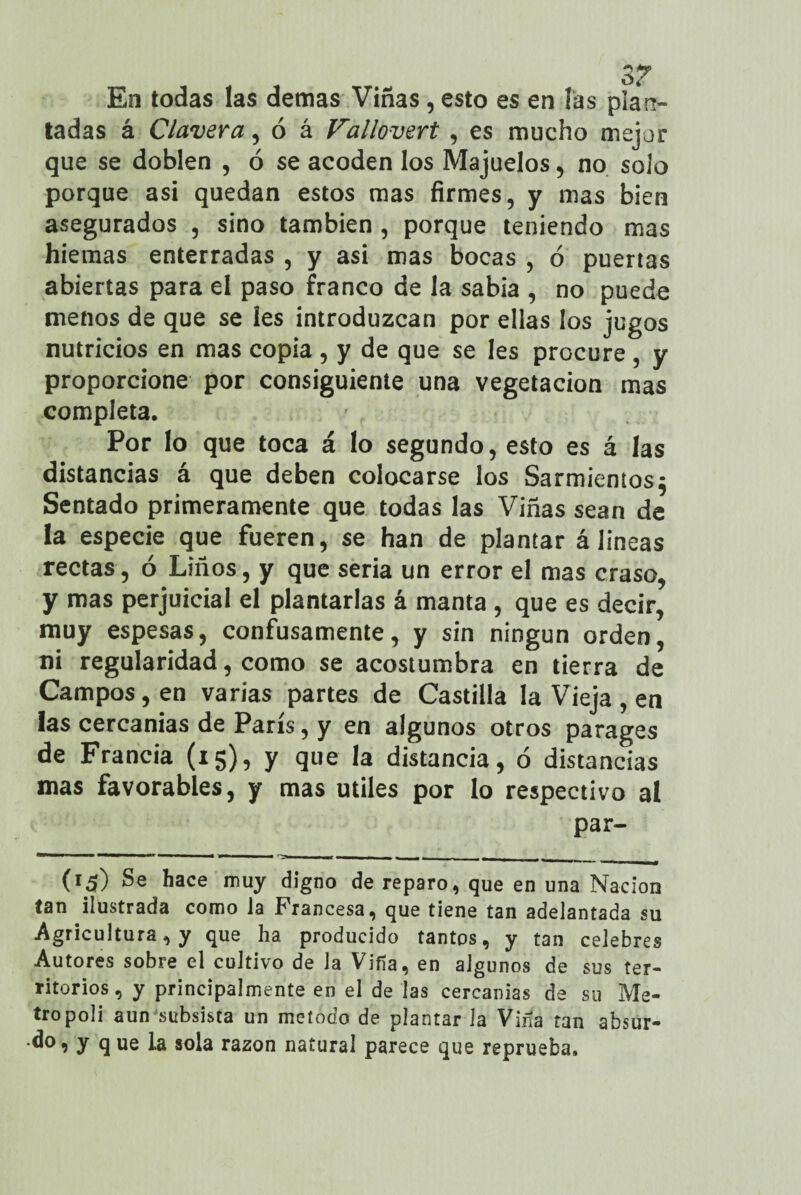 En todas las demas Viñas, esto es en íás plan¬ tadas á Clavera, ó á Vallovert , es mucho mejor que se doblen , ó se acoden los Majuelos, no solo porque asi quedan estos mas firmes, y mas bien asegurados , sino también, porque teniendo mas hiemas enterradas , y asi mas bocas , ó puertas abiertas para el paso franco de la sabia , no puede menos de que se les introduzcan por ellas los jugos nutricios en mas copia , y de que se Ies procure , y proporcione por consiguiente una vegetación mas completa. Por lo que toca á lo segundo, esto es á las distancias á que deben colocarse los Sarmientos5 Sentado primeramente que todas las Viñas sean de la especie que fueren, se han de plantar á lineas rectas, ó Liños, y que seria un error el mas craso, y mas perjuicial el plantarlas á manta, que es decir, muy espesas, confusamente, y sin ningún orden, ni regularidad, como se acostumbra en tierra de Campos, en varias partes de Castilla la Vieja , en las cercanías de París, y en algunos otros parages de Francia (15), y que la distancia, ó distancias mas favorables, y mas útiles por lo respectivo al par- «M• ■ 1 I W* 1 1 ■ ■ M - ■» - -- - - , (r¿0 Se hace muy digno de reparo, que en una Nación tan ilustrada como la Francesa, que tiene tan adelantada su Agricultura, y que ha producido tantos, y tan celebres Autores sobre el cultivo de la Viña, en algunos de sus ter¬ ritorios , y principalmente en el de las cercanías de su Me¬ trópoli aun'subsista un método de plantar la Viña tan absur¬ do, y q ue la sola razón natural parece que reprueba.