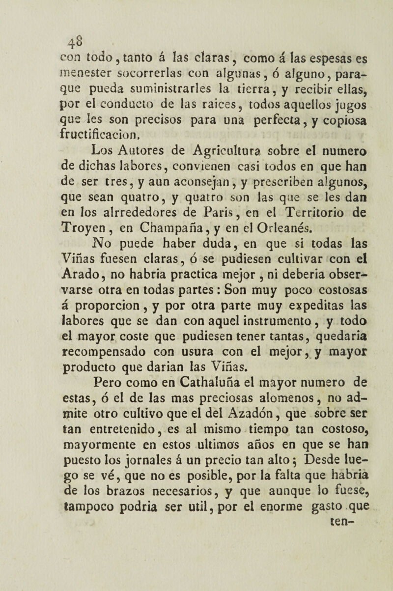 con todo , tanto á las claras , como á las espesas es menester socorrerlas con algunas, ó alguno, para- que pueda suministrarles la tierra, y recibir ellas, por el conducto de las raíces, todos aquellos jugos que Ies son precisos para una perfecta, y copiosa fructificación. Los Autores de Agricultura sobre el numero de dichas labores, convienen casi todos en que han de ser tres, y aun aconsejan, y prescriben algunos, que sean quatro, y quatro son las que se les dan en los alrrededores de París, en el Territorio de Troyen , en Champaña, y en el Orleanés. No puede haber duda, en que si todas las Viñas fuesen claras, ó se pudiesen cultivar con el Arado, no habría practica mejor , ni debería obser¬ varse otra en todas partes : Son muy poco costosas á proporción, y por otra parte muy expeditas las labores que se dan con aquel instrumento, y todo el mayor coste que pudiesen tener tantas, quedaría recompensado con usura con el mejor, y mayor producto que darían las Viñas. Pero como en Cathaluña el mayor numero de estas, ó el de las mas preciosas alómenos, no ad¬ mite otro cultivo que el del Azadón, que sobre ser tan entretenido, es al mismo tiempo tan costoso, mayormente en estos últimos años en que se han puesto los jornales á un precio tan alto 5 Desde lue¬ go se ve, que no es posible, por la falta que habría de los brazos necesarios, y que aunque lo fuese, tampoco podría ser útil, por el enorme gasto.que ten-