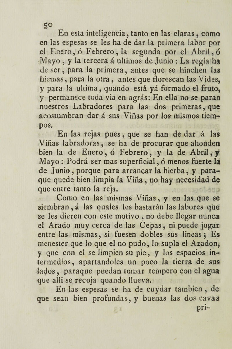5° En esta inteligencia, tanto en las claras, como en las espesas se les ha de dar la primera labor por el Enero, ó Febrero, la segunda por el Abril, ó Mayo , y la tercera á últimos de Junio : La regla ha de ser, para la primera, antes que se hinchen las hiemas, para la otra, antes que florescan las Vides, y para la ultima, quando está yá formado el fruto, y permanece toda via en agrás: En ella no se paran nuestros Labradores para las dos primeras, que acostumbran dar á sus Viñas por los mismos tiem¬ pos. En las rejas pues, que se han de dar á las Viñas labradoras, se ha de procurar que ahonden bien la de Enero, ó Febrero, y la de Abril, y Mayo: Podrá ser mas superficial, ó menos fuerte la de junio, porque para arrancar la hierba, y para- que quede bien limpia la Viña, no hay necesidad de que entre tanto la reja. Como en las mismas Viñas, y en las que se siembran, á las quales les bastarán las labores que se les dieren con este motivo , no debe llegar nunca el Arado muy cerca de las Cepas, ni puede jugar entre las mismas, si fuesen dobles sus lineas 5 Es menester que lo que el no pudo, lo supla el Azadón, y que con el se limpien su pie, y los espacios in¬ termedios, apartándoles un poco la tierra de sus lados, paraque puedan tomar tempero con el agua que allí se recoja quando llueva. En las espesas se ha de cuydar también , de que sean bien profundas, y buenas las dos cavas pn-