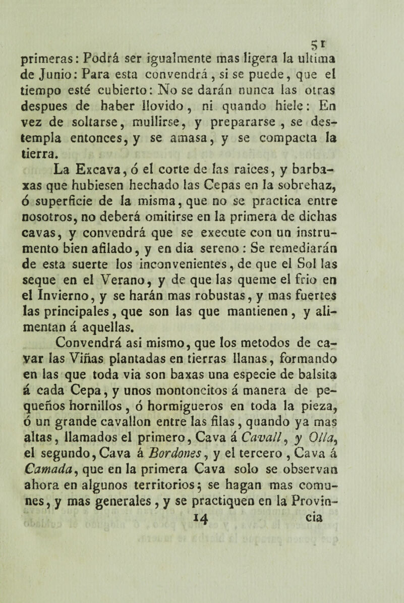 Si primeras: Podrá ser igualmente mas ligera la ultima deJunio:Para esta convendrá, si se puede, que el tiempo esté cubierto: No se darán nunca las otras después de haber llovido, ni quando hiele: En vez de soltarse, mullirse, y prepararse , se des¬ templa entonces, y se amasa, y se compacta la tierra. La Excava, ó el corte de las raíces, y barba- xas que hubiesen hechado las Cepas en la sobrehaz, ó superficie de la misma, que no se practica entre nosotros, no deberá omitirse en la primera de dichas cavas, y convendrá que se execute con un instru¬ mento bien afilado, y en dia sereno : Se remediarán de esta suerte los inconvenientes, de que el Sol las seque en el Verano, y de que las queme el frió en el Invierno, y se harán mas robustas, y mas fuertes las principales, que son las que mantienen, y ali¬ mentan á aquellas. Convendrá asi mismo, que los métodos de ca¬ var las Viñas plantadas en tierras llanas, formando en las que toda via son baxas una especie de balsita á cada Cepa, y unos montoncitos á manera de pe¬ queños hornillos, ó hormigueros en toda la pieza, ó un grande cavallon entre las filas, quando ya mas altas, llamados el primero, Cava á Cavall, y Olla, el segundo, Cava á Bordones, y el tercero , Cava á Camada, que en la primera Cava solo se observan ahora en algunos territorios; se hagan mas comu¬ nes, y mas generales , y se practiquen en la Provin- 14 cia