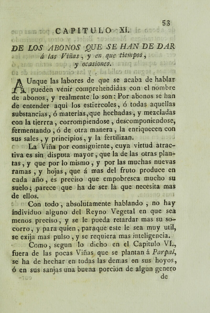 CAPITULO XI. DE LOS ABONOS QUE SE HAN DE DAR á las Viñas, y en que tiempos, y ocasiones. rr: : t : r- ' - : ' AUnque las labores de que se acaba de hablar pueden venir comprehendidas con el nombre de abonos5 y realmente lo son: Por abonos se han de entender aquí los estiércoles, o todas aquellas substancias, ó materias,que hechadas, y mezcladas con la tierrra, corrompiéndose , descomponiéndose, fermentando , ó de otra manera, la enriquecen con sus sales , y principios, y la fertilizan. La Vina por consiguiente, cuya virtud atrac¬ tiva es sin disputa mayor, que la de las otras plan¬ tas , y que por lo mismo, y por las muchas nuevas ramas , y hojas, que á mas del fruto produce en cada año, es preciso que empobresca mucho su suelo 5 parece que ha de ser la que necesita mas de ellos. Con todo , absolutamente hablando , no hay individuo alguno del Reyno Vegetal en que sea menos preciso, y se le pueda retardar mas su so¬ corro, y para quien, paraque este le sea muy útil, se exija mas pulso , y se requiera mas inteligencia. Como, según lo dicho en el Capitulo VI., fuera de las pocas Viñas que se plantan á Parpa¿y se ha de hechar en todas las demas en sus hoyos, ó en sus sanjas una buena porción de algún genero de