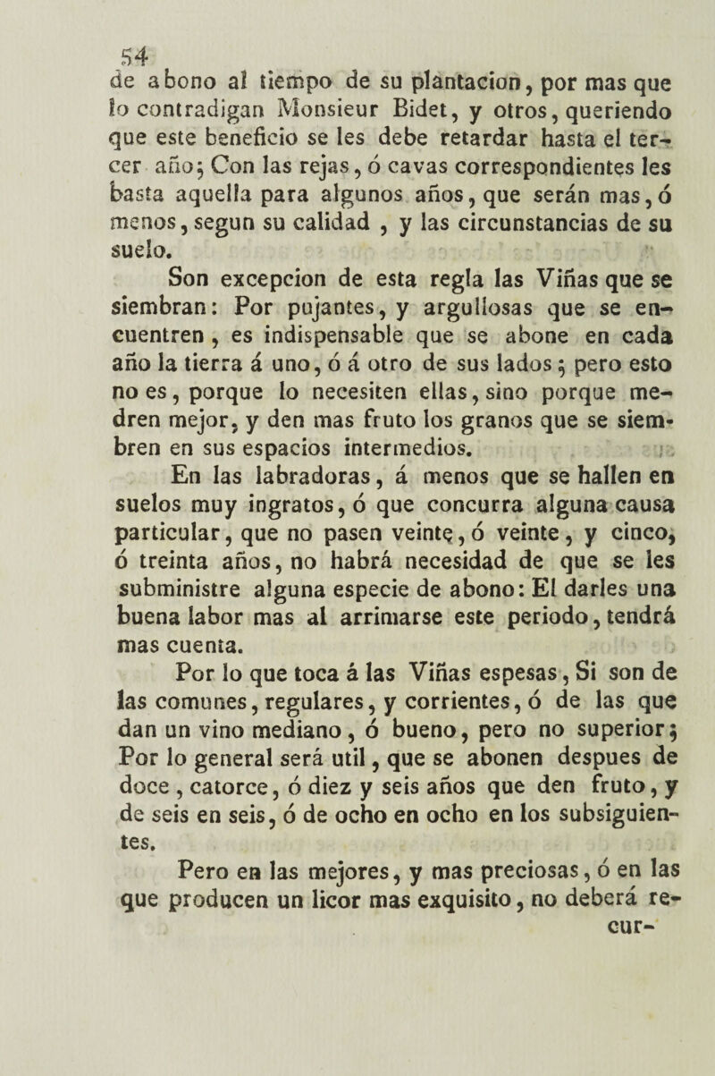de abono al tiempo de su plantación, por mas que la contradigan Monsieur Bidet, y otros, queriendo que este beneficio se les debe retardar hasta el ter¬ cer año5 Con las rejas, ó cavas correspondientes les ba sta aquella para algunos años, que serán mas,ó menos, según su calidad , y las circunstancias de su sudo. Son excepción de esta regla las Viñas que se siembran: Por pujantes, y argulíosas que se en¬ cuentren , es indispensable que se abone en cada año la tierra á uno, ó á otro de sus lados $ pero esto no es, porque lo necesiten ellas, sino porque me¬ dren mejor, y den mas fruto los granos que se siem¬ bren en sus espacios intermedios. En las labradoras, á menos que se hallen en suelos muy ingratos, ó que concurra alguna causa particular, que no pasen veinte, ó veinte, y cinco, ó treinta años, no habrá necesidad de que se les subministre alguna especie de abono: El darles una buena labor mas al arrimarse este periodo, tendrá mas cuenta. Por lo que toca á las Viñas espesas, Si son de las comunes, regulares, y corrientes, ó de las que dan un vino mediano, ó bueno, pero no superior; Por lo general será útil, que se abonen después de doce , catorce, ó diez y seis años que den fruto, y de seis en seis, ó de ocho en ocho en los subsiguien¬ tes. Pero en las mejores, y mas preciosas, ó en las que producen un licor mas exquisito, no deberá re- cur-