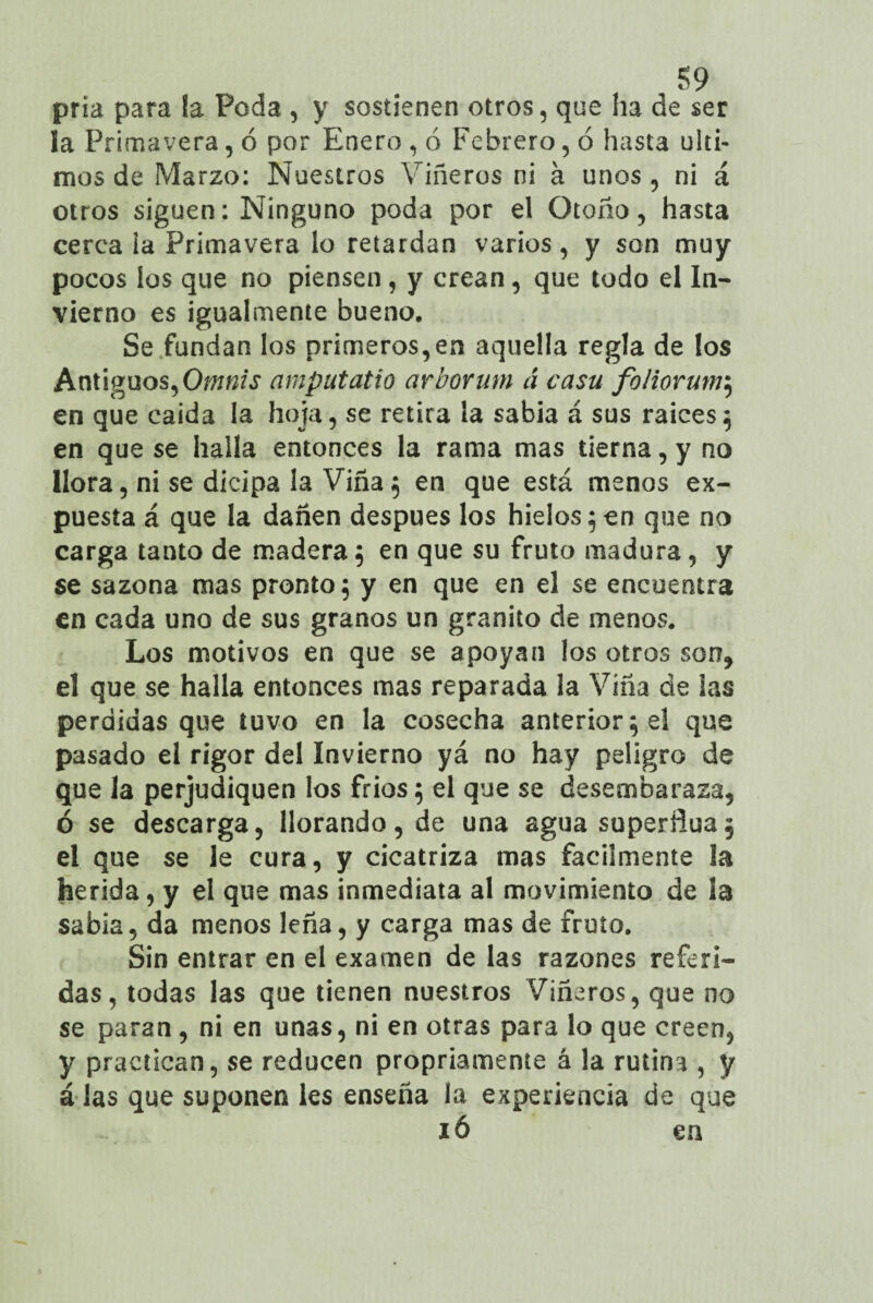 , 39 pria para la Poda , y sostienen otros, que ha de ser ia Primavera, ó por Enero , ó Febrero, ó hasta últi¬ mos de Marzo: Nuestros Viñeros ni á unos, ni á otros siguen: Ninguno poda por el Otoño, hasta cerca ia Primavera lo retardan varios , y son muy pocos los que no piensen , y crean, que todo el In¬ vierno es igualmente bueno. Se fundan los primeros,en aquella regla de los Antiguos, Omnis amputatio arborum á casu foliorum; en que caída la hoja, se retira la sabia á sus raíces; en que se halla entonces la rama mas tierna, y no llora, ni se dicipa la Viña 5 en que está menos ex¬ puesta á que la dañen después los hielos 5 en que no carga tanto de madera; en que su fruto madura, y se sazona mas pronto; y en que en el se encuentra en cada uno de sus granos un granito de menos. Los motivos en que se apoyan los otros son, el que se halla entonces mas reparada la Viña de las perdidas que tuvo en la cosecha anterior; el que pasado el rigor del Invierno yá no hay peligro de que la perjudiquen los fríos; el que se desembaraza, ó se descarga, llorando, de una agua superñua; el que se le cura, y cicatriza mas fácilmente la herida, y el que mas inmediata al movimiento de la sabia, da menos leña, y carga mas de fruto. Sin entrar en el examen de las razones referi¬ das, todas las que tienen nuestros Viñeros, que no se paran, ni en unas, ni en otras para lo que creen, y practican, se reducen propriameníe á la rutina , y álas que suponen les enseña la experiencia de que ió en
