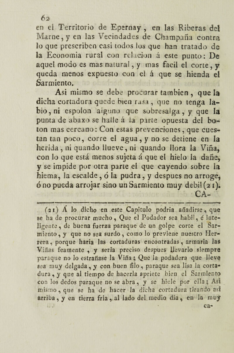 en eí Territorio de Epernay, en las Riberas del Mame, y en las Vecindades de Champaña contra lo que prescriben casi todos los que han tratado de la Economía rural con relación á este punto: De aquel modo es mas natural, y mas fácil el corte, y queda menos expuesto con ei á que se hienda el Sarmiento. Asi mismo se debe procurar también , que la dicha cortadura quede bien rasa , que no tenga la¬ bio, ni espolón alguno que sobresalga , y que la punta de abaxo se halle á la parte opuesta del bo¬ ten mas cercano: Con estas prevenciones, que cues¬ tan tan poco, corre el agua, y no se detiene en la herida, ni quando llueve, ni quando llora la Viña, con lo que está menos sujeta á que ei hielo la dañe, y se impide por otra parte eí que cayendo sobre la hiema, la escalde, ó la pudra, y después no arroge, ó no pueda arrojar sino un Sarmiento muy débil (21). CA- 1 1 ■■ I ■■■■ ,1 —■ r, ~ ■ ■ ■■* ■■ ■ !■■■ » ■ —U (21) Á lo dicho en este Capitulo podría añadirse, que se ha de procurar mucho, Que el Podador sea hábil, é inte¬ ligente, de buena fuerza paraqoe de un golpe corte el Sar¬ miento, y que no sea surdo, corno lo previene nuestro Her¬ rera, porque haría las cortaduras encontradas, armaría las Viñas feamente , y seria preciso después llevarlo siempre paraque no lo estrañase la Viña; Que la podadera que lleve sea muy delgada, y con buen filo, paraque sea lisa la corta¬ dura, y que al tiempo de hacerla apriete bien el Sarmiento con los dedos paraque no se abra, y se hiele por ella; Asi mismo, que se ha de hacer la dicha cortadura tirando asi arriba, y en tierra fría, al lado del medio día, en la muy • ca-
