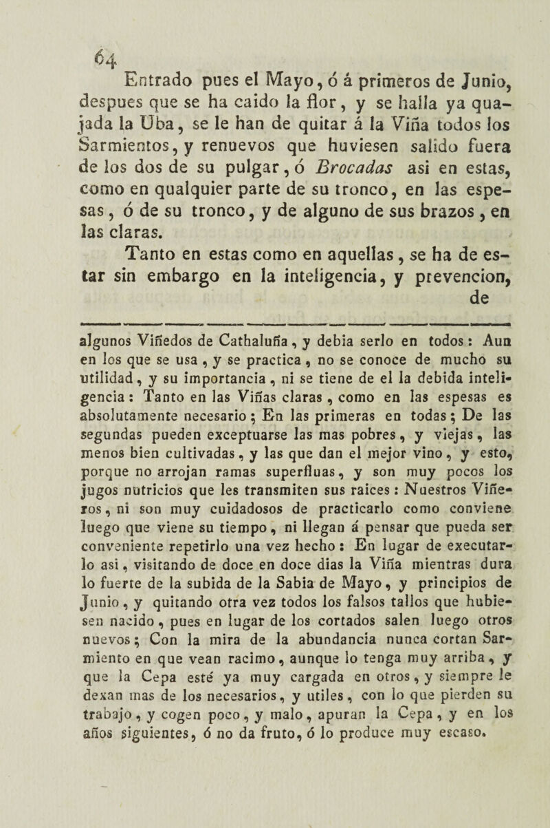 Ó4 Entrado pues el Mayo, ó á primeros de Junio, después que se ha caido ía flor, y se halla ya gua¬ jada la Uba, se le han de quitar á la Viña todos los Sarmientos, y renuevos que huviesen salido fuera de los dos de su pulgar, ó Brocadas asi en estas, como en qualquier parte de su tronco, en las espe¬ sas , ó de su tronco, y de alguno de sus brazos , en ¡as claras. Tanto en estas como en aquellas , se ha de es¬ tar sin embargo en la inteligencia, y prevención, de algunos Viñedos de Cathaluna , y debia serlo en todos: Aun en los que se usa , y se practica , no se conoce de mucho su utilidad, y su importancia, ni se tiene de el la debida inteli¬ gencia: Tanto en las Vinas claras, como en las espesas es absolutamente necesario ; En las primeras en todas; De las segundas pueden exceptuarse las mas pobres, y viejas, las menos bien cultivadas, y las que dan el mejor vino, y esto, porque no arrojan ramas superfluas, y son muy pocos los jugos nutricios que les transmiten sus raíces: Nuestros Viñe¬ ros, ni son muy cuidadosos de practicarlo como conviene luego que viene su tiempo, ni llegan á pensar que pueda ser conveniente repetirlo una vez hecho : En lugar de executar- lo asi, visitando de doce en doce dias la Vina mientras dura lo fuerte de la subida de la Sabia de Mayo, y principios de Junio, y quitando otra vez todos los falsos tallos que hubie¬ sen nacido, pues en lugar de los cortados salen luego otros nuevos; Con la mira de la abundancia nunca cortan Sar¬ miento en que vean racimo, aunque lo tenga muy arriba, y que la Cepa esté ya muy cargada en otros, y siempre le dexan mas de los necesarios, y útiles, con lo que pierden su trabajo, y cogen poco, y malo, apuran la Cepa, y en los años siguientes, ó no da fruto, ó lo produce muy escaso.