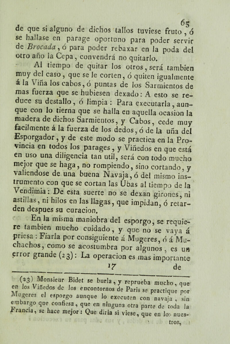 6 g de que si alguno de dichos tallos tuviese fruto, ó se hallase en parage oportuno para poder servir de Brocada, ó para poder rebaxar en la poda del otro año la Cepa, convendrá no quitarlo. Al tiempo de quitar los otros, será también muy dej caso, que se le corten, 6 quiten igualmente a la Vina los cabos, ó puntas de los Sarmientos de mas fuerza que se hubiesen dexado: A esto se re¬ duce su destallo, o limpia: Para executarla, aun¬ que con lo tierna que se halla en aquella ocasión la madera de dichos Sarmientos, y Cabos, cede muy fácilmente á la fuerza de los dedos, ó de la uña del Esporgador , y de este modo se practica en la Pro¬ vincia en todos los parages , y Viñedos en que está en uso una diligencia tan otil, será con todo mucho mejor que se haga, no rompiendo, sino cortando, y valiéndose de una buena Navaja, ó del mismo ins¬ trumento con que se cortan las Ubas al tiempo de la ' endimia. X)e esta suerte no se dexan girones, ni astmas, ni hilos en las llagas, que impidan, ó retar¬ den después su curación. En la misma maniobra del csporgo, se requie¬ re también mucho cuidado, y que- no se vaya á priesa : Fiarla por consiguiente á Mugeres, ó á Mu¬ chachos, como se acostumbra por algunos , es us error grande (23): La operación es mas importante de (23) Monsieur Bidet se burla, y reprueba mucho, que en ios Viñedos de los encontornos de París se practique por JUugeres el esporgo aunque lo executen con navaja , sin embargo que confiesa, que en ninguna otra parte de toda la írancia, se hace mejor: Que diría si viese, que en los núes-