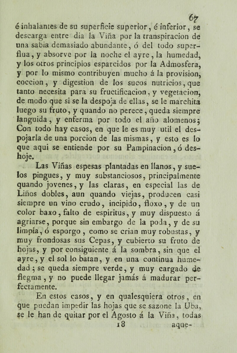 é inhalantes de su superficie superior, é inferior, se descarga entre día la Viña por la transpiración de una sabia demasiado abundante, ó del todo super¬ fina , y absorve por la noche el ayrc, la humedad, y los otros principios esparcidos por la Admosfera, y por lo mismo contribuyen mucho á la provisión, cocción, y digestión de los sucos nutricios, que tanto necesita para su fructificación, y vegetación, de modo que si se la despoja de ellas, se le marchita luego su fruto, y quando no perece, queda siempre lánguida, y enferma por todo el año alómenos5 Con todo hay casos, en que le es muy útil el des¬ pojarla de una porción de las mismas, y esto es lo que aquí se entiende por su Pampinación, 6 des¬ hoje. Las Viñas espesas plantadas en líanos, y sue¬ los pingues, y muy substanciosos, principalmente quando jovenes, y las claras, en especial las de Liños dobles, aun quando viejas, producen casi siempre un vino crudo, incipido, floxo, y de un color baxo, falto de espíritus, y muy dispuesto á agriarse, porque sin embargo de la poda, y de su limpia, ó esporgo , como se crian muy robustas, y muy frondosas sus Cepas, y cubierto su fruto de hojas, y por consiguiente á la sombra, sin que el ayre, y el sol lo batan, y en una continua hume¬ dad 5 se queda siempre verde, y muy cargado de flegma, y no puede llegar jamás á madurar per¬ fectamente. En estos casos, y en qualesquiera otros, en que puedan impedir las hojas que se sazone la Uba, se le han de quitar por el Agosto á la Viña, todas 18 aque-