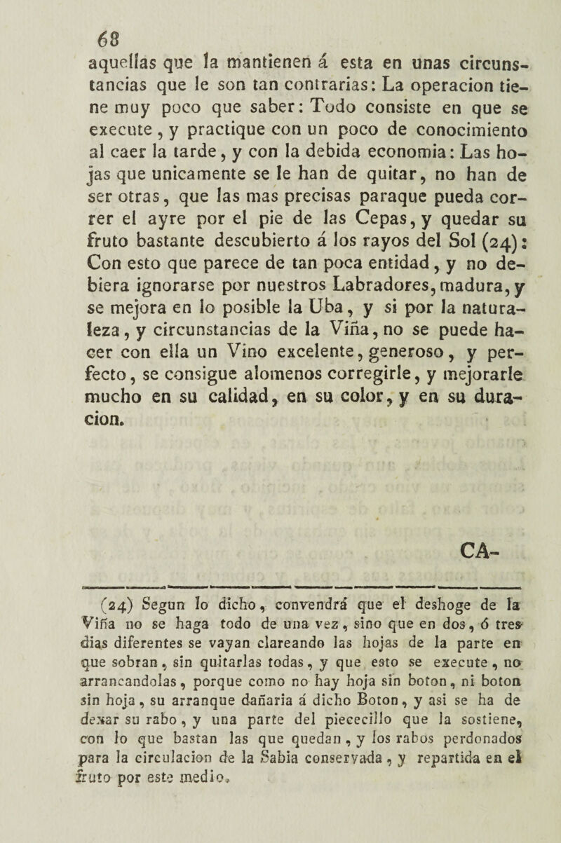aquellas que la mantienen á esta en unas circuns¬ tancias que le son tan contrarias: La operación tie¬ ne muy poco que saber: Todo consiste en que se execute , y practique con un poco de conocimiento al caer la tarde, y con la debida economía: Las ho¬ jas que Unicamente se le han de quitar, no han de ser otras, que las mas precisas paraque pueda cor¬ rer el ay re por el pie de las Cepas, y quedar su fruto bastante descubierto á los rayos del Sol (24)2 Con esto que parece de tan poca entidad, y no de¬ biera ignorarse por nuestros Labradores, madura, y se mejora en lo posible la Uba, y si por la natura¬ leza, y circunstancias de la Viña, no se puede ha¬ cer con ella un Vino excelente, generoso, y per¬ fecto, se consigue alómenos corregirle, y mejorarle mucho en su calidad, en su color, y en su dura¬ ción* CA- irx .. 1-wi* ■ M «fl '■■iiimii ■ isbbwm— *!■■■■ ■■ im i , — (24) Según ío dicho, convendrá que el deshoge de la Viña 110 se haga todo de una vez, sino que en dos, ó tres- dias diferentes se vayan clareando las hojas de la parte en que sobran, sin quitarlas todas, y que esto se execute, no arrancándolas, porque como no hay hoja sin boton, ni boton sin hoja, su arranque dañarla á dicho Boton, y asi se ha de dexar su rabo , y una parte del piececillo que la sostiene, con lo que bastan las que quedan , y los rabos perdonados para la circulación de la ?Sabia conservada, y repartida en el fruto por este medio.