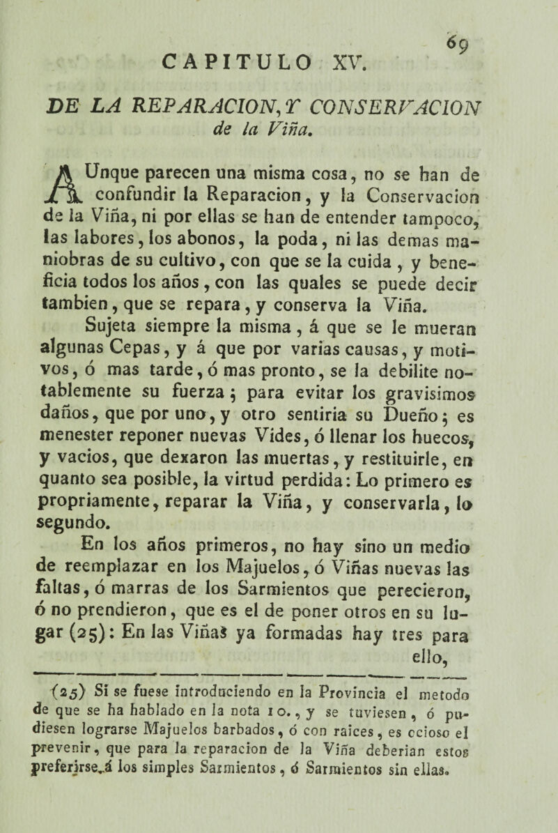 DE LA REPARACION, T CONSERVACION de ¿a Viña. Unque parecen una misma cosa, no se han de jHl confundir la Reparación, y la Conservación de la Viña, ni por ellas se han de entender tampoco, las labores, los abonos, la poda, ni las demas ma¬ niobras de su cultivo, con que se la cuida , y bene¬ ficia todos los años, con las quales se puede decir también, que se repara, y conserva la Viña. Sujeta siempre la misma, á que se le mueran algunas Cepas, y á que por varias causas, y moti¬ vos, ó mas tarde, ó mas pronto, se la debilite no¬ tablemente su fuerza ; para evitar los gravísimos daños, que por uno, y otro sentiría su Dueño; es menester reponer nuevas Vides, ó llenar los huecos, y vacíos, que dexaron las muertas, y restituirle, en quanto sea posible, la virtud perdida: Lo primero es propiamente, reparar la Viña, y conservarla, lo segundo. En los años primeros, no hay sino un medio de reemplazar en los Majuelos, ó Viñas nuevas las faltas, ó marras de los Sarmientos que perecieron, ó no prendieron, que es el de poner otros en su lu¬ gar (25): En las ViñaS ya formadas hay tres para ello, (25) Sí se fuese introduciendo en la Provincia el método de que se ha hablado en la nota 1 o., y se tuviesen , ó pu¬ diesen lograrse Majuelos barbados, ó con raíces, es ccioso el prevenir, que para la reparación de la Viña deberian estos preferjrse,.á los simples Sarmientos, ó Sarmientos sin ellas»