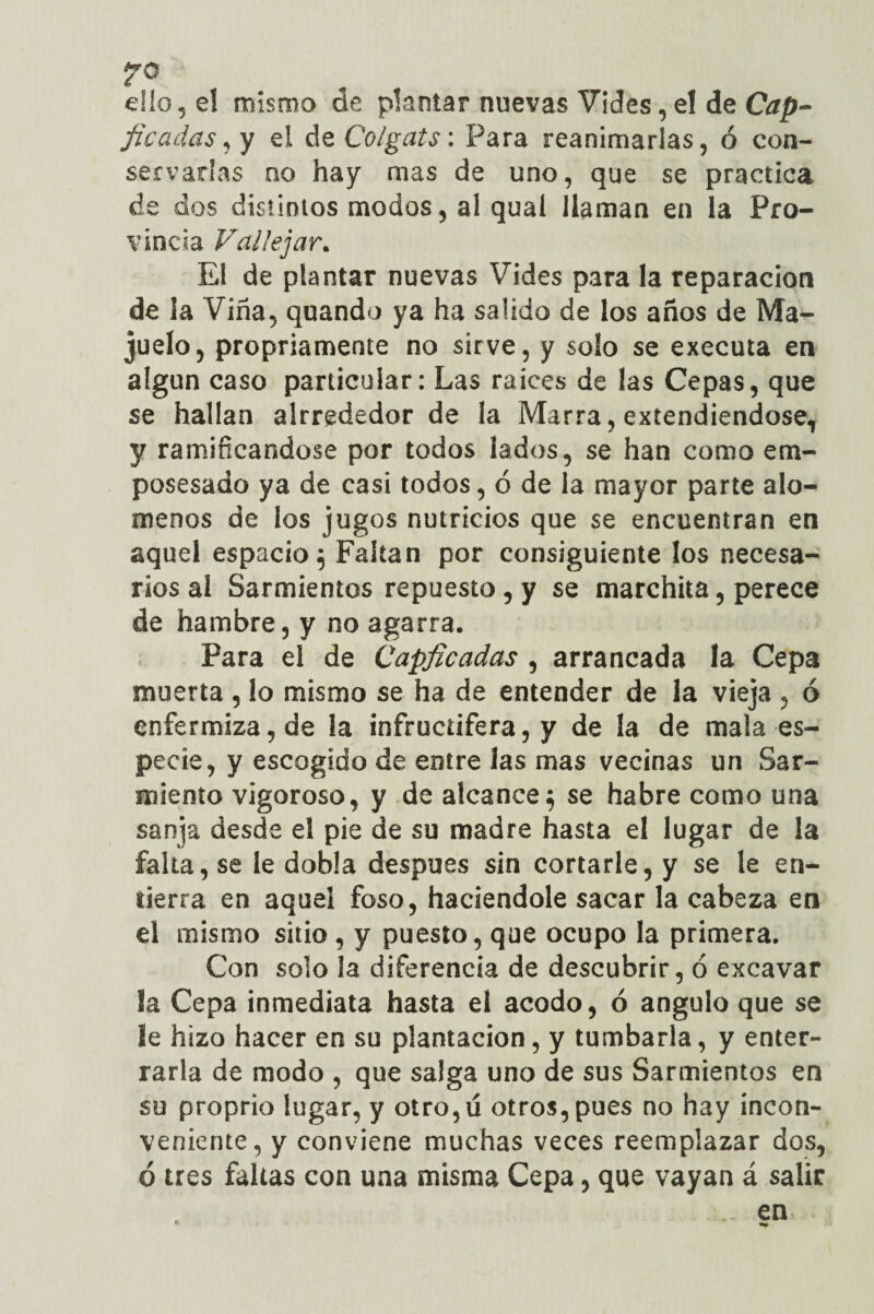 ello 5 e! mismo de plantar nuevas Vides, el de Cap- /¿cadas, y el de Colgáis: Para reanimarías, ó con¬ servarlas qo hay mas de uno, que se practica de dos distintos modos, al qual llaman en la Pro¬ vincia Falle jar. El de plantar nuevas Vides para la reparación de la Viña, quando ya ha salido de los años de Ma¬ juelo, propiamente no sirve, y solo se executa en algún caso particular: Las raíces de las Cepas, que se hallan alrrededor de la Marra, extendiéndose, y ramificándose por todos lados, se han como em- posesado ya de casi todos, ó de la mayor parte alo- menos de los jugos nutricios que se encuentran en aquel espacio^ Faltan por consiguiente los necesa¬ rios al Sarmientos repuesto, y se marchita, perece de hambre, y no agarra. Para el de Capficadas , arrancada la Cepa muerta , lo mismo se ha de entender de la vieja , ó enfermiza, de la infructífera, y de la de mala es¬ pecie, y escogido de entre las mas vecinas un Sar¬ miento vigoroso, y de alcance; se habré como una sanja desde el pie de su madre hasta el lugar de la falta, se le dobla después sin cortarle, y se le en- lierra en aquel foso, haciéndole sacar la cabeza en el mismo sitio , y puesto, que ocupo la primera. Con solo la diferencia de descubrir, ó excavar la Cepa inmediata hasta el acodo, ó ángulo que se le hizo hacer en su plantación, y tumbarla, y enter¬ rarla de modo , que salga uno de sus Sarmientos en su proprio lugar, y otro,u otros, pues no hay incon¬ veniente, y conviene muchas veces reemplazar dos, ó tres faltas con una misma Cepa, que vayan á salir
