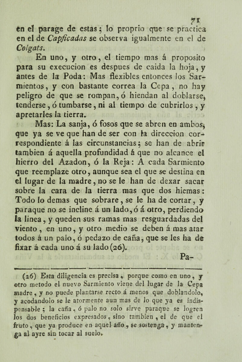 en el parage de estas } lo proprio que se practica en el de Capficadas se observa igualmente en el de Colgáis. En uno, y otro, el tiempo mas á proposito para su execucion es después de caida la hoja, y antes de la Poda: Mas flexibles entonces los Sar¬ mientos, y con bastante correa la Cepa, no hay peligro de que se rompan, ó hiendan al doblarse, tenderse, ó tumbarse, ni al tiempo de cubrirlos , y apretarles la tierra. Mas: La sanja, ó fosos que se abren en ambos, que ya se ve que han de ser con la dirección cor¬ respondiente á las circunstancias^ se han de abrir también á aquella profundidad á que no alcance el hierro del Azadón, ó la Reja: A cada Sarmiento que reemplaze otro, aunque sea el que se destina en el lugar de la madre, no se le han de dexar sacar sobre la cara de la tierra mas que dos hiemas: Todo lo demas que sobrare, se le ha de cortar, y paraque no se incline á un lado, ó á otro, perdiendo la linea, y queden sus ramas mas resguardadas del viento, en uno, y otro medio se deben á mas atar todos á un palo, ó pedazo de caña, que se les ha de fixar á cada uno á su lado (26). Pa- (26) Esta diligencia es precisa , porque como en uno, y otro método el nuevo Sarmiento viene del lugar de la Cepa madre , y no puede plantarse recto á menos que doblándolo, y acodándolo se le atormente aun mas de lo que ya es indis¬ pensable ; la caña, ó palo no solo sirve paraque se logren los dos beneficios expresados, sino también , el de que el fruto, que ya produce en aquel año? se sostenga, y manten¬ ga al ayre sin tocar al suelo»