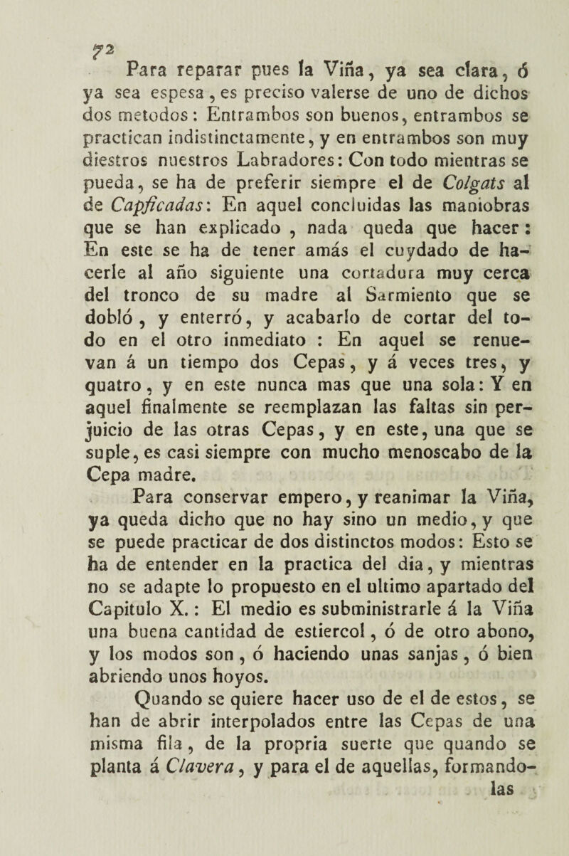 Para reparar pues la Vina, ya sea clara, ó ya sea espesa, es preciso valerse de uno de dichos dos métodos: Entrambos son buenos, entrambos se practican indistinctamente, y en entrambos son muy diestros nuestros Labradores: Con todo mientras se pueda, se ha de preferir siempre el de Colgáis al de Capficadas: En aquel concluidas las maniobras que se han explicado , nada queda que hacer : En este se ha de tener amás el cuydado de ha¬ cerle al año siguiente una cortadura muy cerca del tronco de su madre al Sarmiento que se dobló, y enterró, y acabarlo de cortar del to¬ do en el otro inmediato : En aquel se renue¬ van á un tiempo dos Cepas, y á veces tres, y quatro, y en este nunca mas que una sola: Y en aquel finalmente se reemplazan las faltas sin per¬ juicio de las otras Cepas, y en este, una que se suple, es casi siempre con mucho menoscabo de la Cepa madre. Para conservar empero, y reanimar la Viña, ya queda dicho que no hay sino un medio, y que se puede practicar de dos distinctos modos: Esto se ha de entender en la practica del día, y mientras no se adapte lo propuesto en el ultimo apartado del Capitulo X.: El medio es subministrarle á la Viña una buena cantidad de estiércol, ó de otro abono, y los modos son , ó haciendo unas sanjas, ó bien abriendo unos hoyos. Quando se quiere hacer uso de el de estos, se han de abrir interpolados entre las Cepas de una misma fila , de la propria suerte que quando se planta á Clavera, y para el de aquellas, formando- las