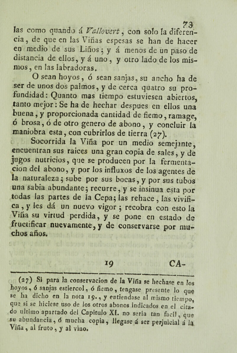 las como quando á Vallov’ert, con soío fa diferen¬ cia , de que en las Viñas espesas se han de hacer en medio de sus Liños 5 y á menos de un paso de distancia de dios, y á uno, y otro lado de los mis¬ mos, en las labradoras, O sean hoyos, ó sean sanjas, su ancho ha de ser de unos dos paimos, y de cerca quatro su pro¬ fundidad: Quanto mas tiempo estuviesen abiertos, tanto mejor: Se ha de hechar después en ellos una buena, y proporcionada cantidad de fiemo,ramage, ó brosa, ó de otro genero de abono, y concluir la maniobra esta, con cubrirlos de tierra (2^). Socorrida la Vina por un medio semejante, encuentran sus raíces una gran copia de sales, y de jugos nutricios, que se producen por la fermenta¬ ción del abono, y por los influxos de los agentes de !a naturaleza; sube por sus bocas, y por sus tubos una sabia abundante; recurre, y se insinúa esta por todas las partes de la Cepa; las rehace , las vivifi¬ ca, y ¡es dá un nuevo vigor; recobra con estola Viña su virtud perdida, y se pone en estado de fructificar nuevamente, y de conservarse por mu¬ chos años. 19 CA- (2?) Si para la conservación de la Viña se hechase en los hoyos, ó sanjas estiércol, ó fiemo , tengase presente lo que se ha dicho, en la nota 19., y entiéndase al mismo tiempo que si se hiciese uso de los otros abonos indicados en el cita¬ do ultimo apartado del Capitulo XI. no seria tan fácil, que su abundancia, ó mucha copia, llegase á ser perjuicialá iqi Viña, al fruto, y al vino.