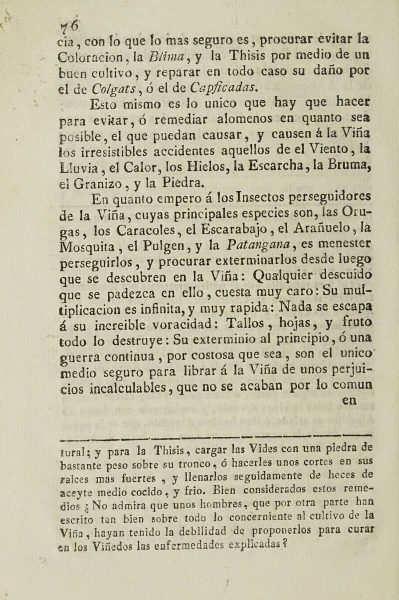 ?6 cía, con lo que fo mas seguro es, procurar evitar la Coloración, la Bilma, y la Thisis por medio de un buen cultivo, y reparar en todo caso su daño por el de Colgáis, ó el de Capficadas. Esto mismo es lo único que hay que hacer para evitar, ó remediar alómenos en quanio sea posible, el que puedan causar, y causen á la Viña los irresistibles accidentes aquellos de el Viento, la Lluvia, el Calor, los Hielos, la Escarcha, la Bruma, el Granizo , y la Piedra. En quanto empero á los Insectos perseguidores de la Viña, cuyas principales especies son, las Oru¬ gas , los Caracoles, el Escarabajo , el Arañuelo, la Mosquita , el Pulgen, y la Palangana, es menester perseguirlos, y procurar exterminarlos desde luego que se descubren en la Vina : Q)ualquier descuido que se padezca en ello , cuesta muy caro: Su mul¬ tiplicación es infinita, y muy rapida: Isiada se escapa á su increíble voracidad: Tallos, hojas, y íruto todo lo destruye : Su exterminio al principio, ó una guerra continua , por costosa que sea , son el único medio seguro para librar á la Viña de unos perjui¬ cios incalculables, que no se acaban por lo común en íufal i, y para la Thisis, cargar las Vides con una piedra de bastante peso sobre su tronco, ó hacerles unos cortes en sus raíces mas fuertes , y llenarlos seguidamente de heces de aceyte medio cocido, y frío. Bien considerados estos reme¬ dios g No admira que unos hombres, que por otra parte han escrito tan bien sobre todo lo concerniente al cultivo de la Viña , hayan tenido la debilidad de proponerlos para curar en los Viñedos las enfermedades explicadas?