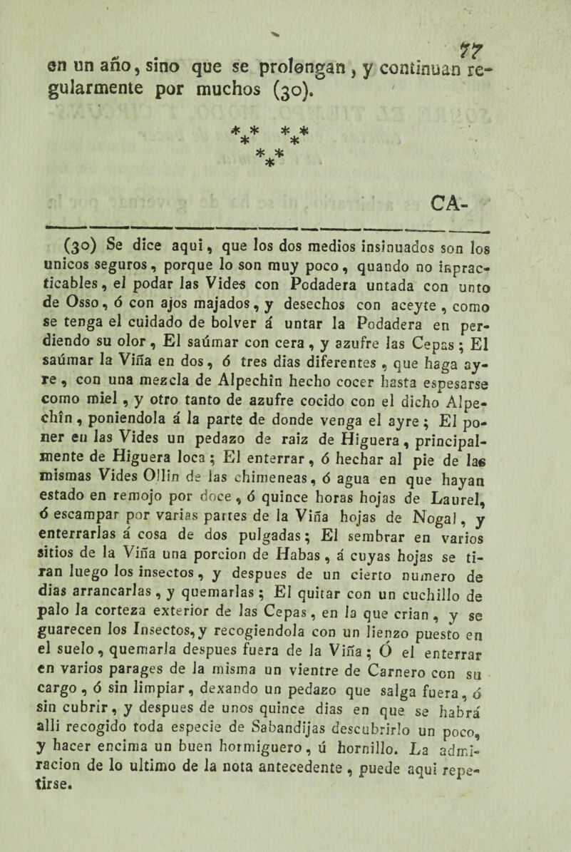 en un año, sino que se prolongan , y continúan re¬ gularmente por muchos (30). * * * * * * * * * C A- (30) Se dice aquí, que los dos medios insinuados son los únicos seguros, porque lo son muy poco, quando no imprac¬ ticables, el podar las Vides con Podadera untada con unto de Os so, ó con ajos majados, y desechos con aceyte , como se tenga el cuidado de bolver á untar la Podadera en per¬ diendo su olor, El saúmar con cera, y azufre las Cepas; El saúmar la Viña en dos, 6 tres dias diferentes , que haga ay- re, con una mezcla de Alpechín hecho cocer hasta espesarse como miel, y otro tanto de azufre cocido con el dicho Alpe¬ chín , poniéndola á la parte de donde venga el ayre; El po¬ ner en las Vides un pedazo de raíz de Higuera, principal¬ mente de Higuera loca; El enterrar, ó hechar al pie de las mismas Vides Ollin de las chimeneas, ó agua en que hayan estado en remojo por doce , ó quince horas hojas de Laurel, 6 escampar por varias partes de la Viña hojas de Nogal, y enterrarlas á cosa de dos pulgadas; El sembrar en varios sitios de la Viña una porción de Habas , á cuyas hojas se ti¬ ran luego los insectos, y después de un cierto numero de dias arrancarlas, y quemarlas; El quitar con un cuchillo de palo Ja corteza exterior de las Cepas, en la que crian , y se guarecen los Insectos,y recogiéndola con un lienzo puesto en el suelo, quemarla después fuera de la Viña; Ó el enterrar en varios parages de Ja misma un vientre de Carnero con su cargo, <5 sin limpiar, dexando un pedazo que salga fuera, ó sin cubrir, y después de unos quince dias en que se habrá alli recogido toda especie de Sabandijas descubrirlo un poco, y hacer encima un buen hormiguero, ü hornillo. La admi¬ ración de lo ultimo de la nota antecedente , puede aquí repe¬ tirse.