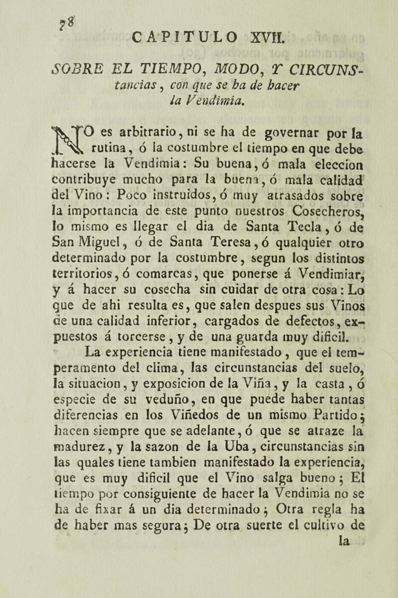 SOBRE EL TIEMPO, MODO, ST CIRCUNS- tandas, ro/? ¿fe hacer ¿a Vendimia. NO es arbitrario, ni se ha de governar por la rutina, ó la costumbre el tiempo en que debe hacerse la Vendimia: Su buena, ó mala elección contribuye mucho para la buena, ó mala calidad del Vino : Poco instruidos, ó muy atrasados sobre la importancia de este punto nuestros Cosecheros, lo mismo es llegar el dia de Santa Tecla, ó de San Miguel, ó de Santa Teresa, ó qualquier otro determinado por la costumbre, según los distintos territorios, ó comarcas, que ponerse á Vendimiar, y á hacer su cosecha sin cuidar de otra cosa : Lo que de ahi resulta es, que salen después sus Vinos de una calidad inferior, cargados de defectos, ex¬ puestos á torcerse , y de una guarda muy difícil. La experiencia tiene manifestado , que ei tem¬ peramento del clima, las circunstancias del suelo, la situación, y exposición de la Viña, y la casta , ó especie de su veduño, en que puede haber tantas diferencias en los Viñedos de un mismo Partido j hacen siempre que se adelante, 6 que se atraze la madurez, y la sazón de la Uba, circunstancias sin las quales tiene también manifestado la experiencia, que es muy difícil que el Vino salga bueno 5 El tiempo por consiguiente de hacer la Vendimia no se ha de fixar á un dia determinado j Otra regla ha de haber mas segura. De otra suerte el cultivo de la