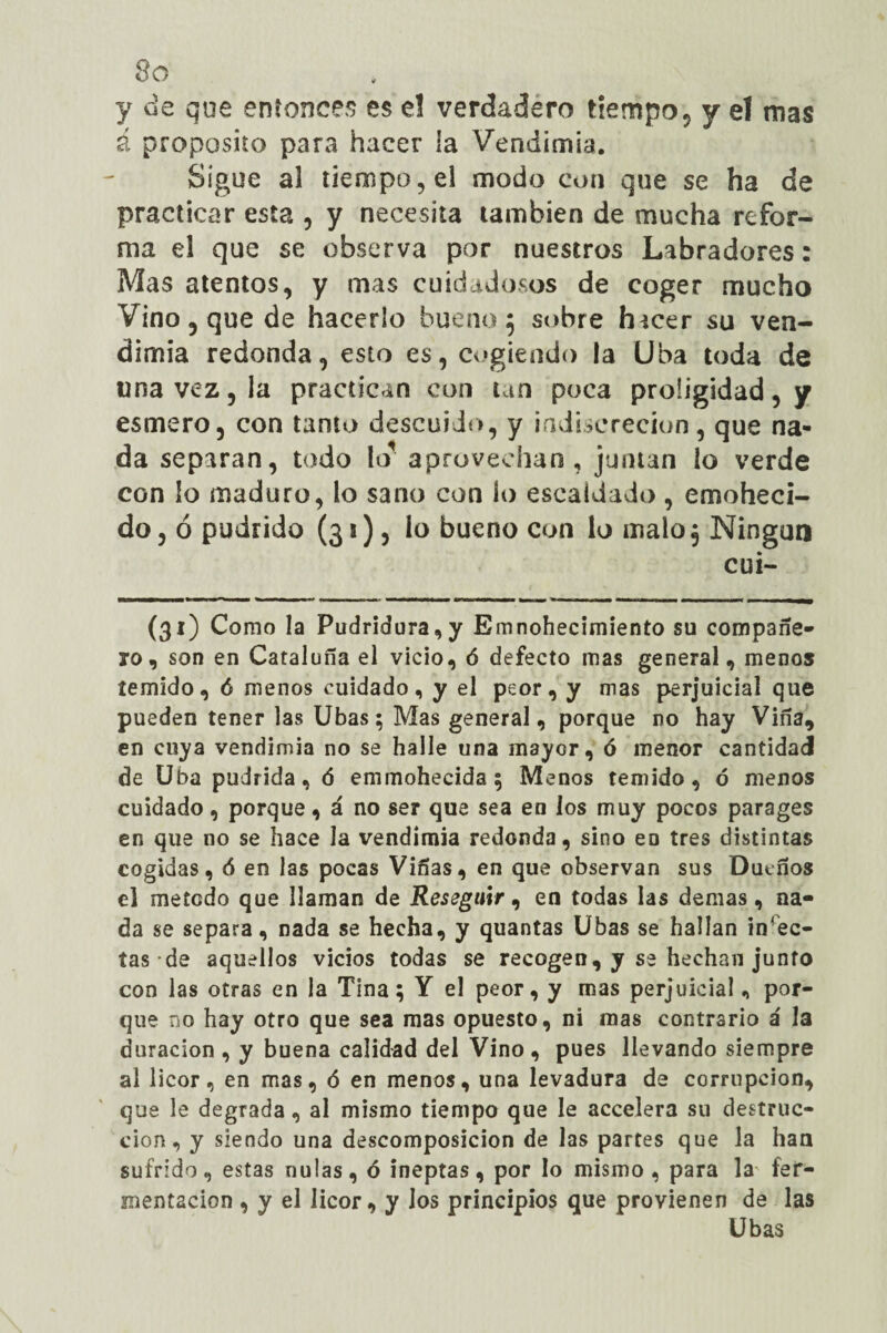 3o y de que entonces es e! verdadero tiempo, y el mas á proposito para hacer la Vendimia. Sigue al tiempo, el modo con que se ha de practicar esta , y necesita también de mucha refor¬ ma el que se observa por nuestros Labradores: Mas atentos, y mas cuidadosos de coger mucho Vino 5 que de hacerlo bueno 5 sobre hicer su ven¬ dimia redonda, esto es, cogiendo la Uba toda de una vez, la practican con tan poca proügidad, y esmero, con tamo descuido, y indiscreción, que na¬ da separan, todo kr aprovechan, juntan lo verde con lo maduro, lo sano con lo escaldado, enmoheci¬ do , ó pudrido (33)5 lo bueno con lo malo $ Ningún cui- (31) Como la Pudridura,y Emnohecimiento su compañe¬ ro, son en Cataluña el vicio, ó defecto mas general, menos temido, ó menos cuidado, y el peor, y mas perjuicial que pueden tener las Ubas; Mas general, porque no hay Viña, en cuya vendimia no se halle una mayor, ó menor cantidad de Uba pudrida, ó emmohecida; Menos temido, ó menos cuidado, porque, á no ser que sea en los muy pocos parages en que no se hace la vendimia redonda, sino eo tres distintas cogidas, 6 en las pocas Viñas, en que observan sus Dueños el método que llaman de Reseguir, en todas las demas, na¬ da se separa, nada se hecha, y quantas Ubas se hallan infec¬ tas de aquellos vicios todas se recogen, y se flechan junto con las otras en la Tina; Y el peor, y mas perjuicial, por¬ que no hay otro que sea mas opuesto, ni mas contrario á la duración , y buena calidad del Vino, pues llevando siempre al licor, en mas, ó en menos, una levadura de corrupción, que le degrada, al mismo tiempo que le accelera su destruc¬ ción, y siendo una descomposición de las partes que la han sufrido, estas nulas, ó ineptas, por lo mismo, para I3 fer¬ mentación , y el licor, y los principios que provienen de las Ubas