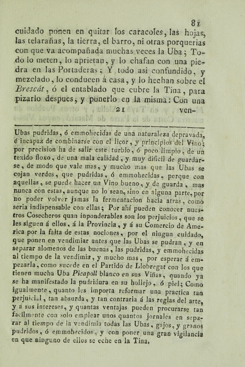 cuidado ponen en quitar los caracoles, las hojas, las telarañas, la tierra, el barro, ni otras porquerías con que va acompañada muchas veces la Uba ; To¬ do lo meten, io aprietan, y lo chafan con una pie¬ dra en las Portaderas ; Y todo asi confundido, y mezclado, ío conducen á casa, y lo hechan sobre el Brescát, ó el entablado que cubre la Tina, para pizarlo después, y ponerlo en iá misma: Con una 21 ven- Ubas pudridas, <5 emmohecidas de una naturaleza depravada, é incapaz de combinarse con el licor, y principios del Vino; por precisión ha de salir este turbio, o poco limpio, de un texido fioxo, de una mala calidad , y muy difícil de guardar¬ se, de modo que vale mas, y mucho mas que las Ubas se cojan verdes, que pudridas, ó emmohecidas, perqué con aquellas, se puede hacer un Vino bueno, y de guarda , mas nunca con estas, aunque no lo sean, sino en alguna parte,por no poder volver jamas la fermentación hacia atras, como seria indispensable con ellas; Por ahí pueden conocer nues¬ tros Cosecheros quan inponderables son los perjuicios, que se les siguen á ellos, á la Provincia, y á su Comercio de Ame¬ rica por la falta de estas nociones, por el ningún cuidado, que ponen en vendimiar antes que las Ubas se pudran , y en separar alómenos de las buenas, las pudridas, y emmohecidas ni tiempo de la vendimia, y mucho mas, por esperar á em¬ pezarla, como sucede en el Partido de Líobregat con los que tienen mucha Uba Picapoll blanco en sus Viñas, quando ya se ha manifestado la pudridura en su hollejo, 6 piel; Como igualmente, quanto les importa reformar una practica tan perjuiciJ , tan absurda, y tan contraria á las reglas del arte y a sus intereses, y quantas ventajas pueden procurarse tan fácilmente con solo emplear unos quantos jornales en sepa¬ rar al tiempo de la vendimia todas las Ubas, g3jos,y granos pudridos, ó emmohecidos, y con poner una gran vigilancia en que ninguno de ellos se eche en la Tina,
