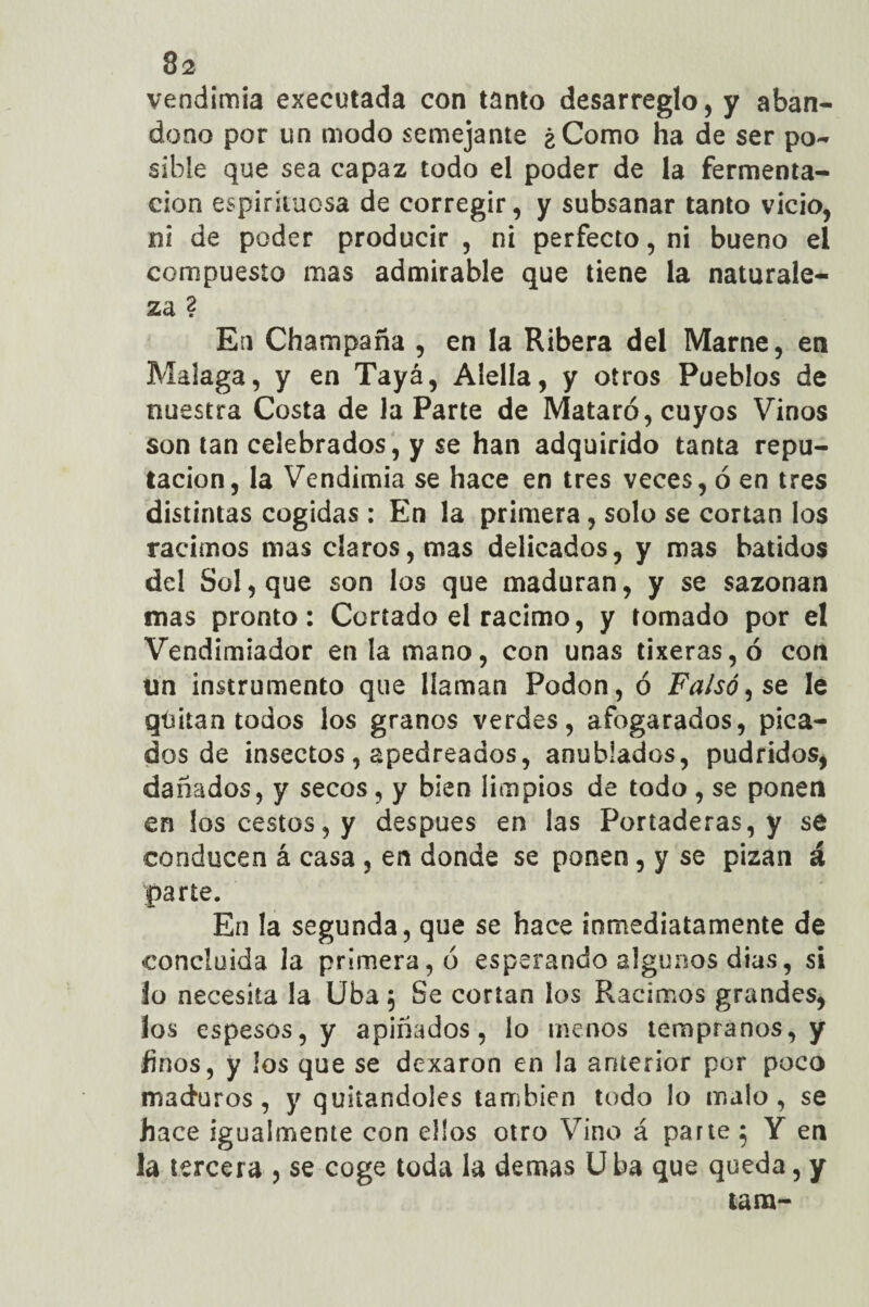 vendimia executada con tanto desarreglo, y aban¬ dono por un modo semejante ¿Como ha de ser po¬ sible que sea capaz todo el poder de la fermenta¬ ción espirituosa de corregir, y subsanar tanto vicio, ni de poder producir, ni perfecto, ni bueno el compuesto mas admirable que tiene la naturale¬ za ? En Champaña , en la Ribera del Marne, en Malaga, y en Tayá, Alella, y otros Pueblos de nuestra Costa de la Parte de Mataró, cuyos Vinos son tan celebrados, y se han adquirido tanta repu¬ tación, la Vendimia se hace en tres veces, ó en tres distintas cogidas : En la primera, solo se cortan los racimos mas claros, mas delicados, y mas batidos del Sol, que son los que maduran, y se sazonan mas pronto: Cortado el racimo, y tomado por el Vendimiador en la mano, con unas tixeras,ó con un instrumento que llaman Podon, ó Falso, se le qíutan todos los granos verdes, afogarados, pica¬ dos de insectos , apedreados, anublados, pudridos, dañados, y secos, y bien limpios de todo , se ponen en los cestos, y después en las Portaderas, y se conducen á casa , en donde se ponen , y se pisan á parte. En la segunda, que se hace inmediatamente de concluida la primera, ó esperando algunos dias, si lo necesita la Uba; Se cortan los Racimos grandes, los espesos, y apiñados, lo menos tempranos, y finos, y los que se dexaron en la anterior por poco maduros, y quitándoles también todo lo malo, se hace igualmente con ellos otro Vino á parte 5 Y en la tercera , se coge toda la demas Uba que queda, y tara-