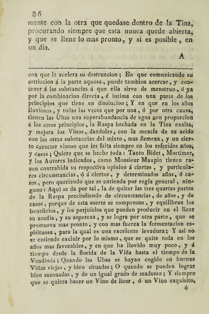 3 6 mente con ía otra que quedase dentro de la Tina, procurando siempre que esia nunca quede abierta, y que se llene lo mas pronto, y si es posible, en un día. A con que le acelera su destrucción ; En que comunicando su astricción á la parte aquosa, puede también acercar, y con¬ tener á las substancias á que ella sirve de menstruo, ó ya por la combinación directa, é intima con una parte délos principios que tiene en disolución ; Y en que en los años lluviosos, y todas las veces que por una, ó por otra causa, tienen las Ubas una superabundancia de agua son proporción á los otros principios, la Raspa hechada en la Tina exalta, y mejora los Vinos, dándoles, con la mezcla de su acido con Jas otras substancias del mixto , mas firmeza, y un cier¬ to carácter vinoso que les falta siempre en los referidos años, y casos; Quiere que se heche toda : Tanto Bidet, Moitimer, y los Autores indicados, como Monsieur Maupin tienen ra¬ zón contrahida su respectiva opinión á ciertas , y particula¬ res circunstancias, ó á ciertos, y determinados años, ó ca¬ sos , pero queriendo que se entienda por regla general , nin¬ guno : Aquí se da por tal, la de quitar las tres quartas partes de la Raspa precindiendo de circunstancias, de años, y de casos, porque de esta suerte se compensan, y equilibran los beneficios, y los perjuicios que pueden producir en el licor su acedía, y su aspereza , y se logra por otra parte, que se promueva mas pronto, y con mas fuerza la fermentación es¬ pirituosa, para la qual es una excelente levadura; Y asi no se entiende excluir por lo mismo, que se quite toda en los años mas favorables, y en que ha llovido muy poco, y á tiempo desde la florida de la Viña hasta el tiempo de la Vendimia; Quando las Ubas se hayan cogido en buenas Viñas viejas, y bien situadas; O quando se pueden lograr bien sazonadas, y de un igual grado de madurez; Y siempre que se quiera hacer un Vino de licor, ó un Vino exquisito.