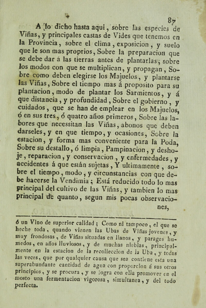 Vinas, y principales castas de Vides que tenemos en la Provincia, sobre el clima , exposición , y suelo que le son mas proprios, Sobre la preparación que se debe dar á las tierras antes de plantarlas-; sobre los modos con que se multiplican, y propagan , So¬ bre como deben elegirse los Majuelos, y plantarse las Viñas, Sobre el tiempo mas á proposito para su plantación, modo de plantar los Sarmientos, y á que distancia , y profundidad, Sobre el gobierno, y cuidados, que se han de emplear en los Majuelos ó en sus tres., ó quatro años primeros, Sobre las la¬ bores que necessitan las Viñas, abonos que deben dárseles, y en que tiempo, y ocasiones, Sobre la estación, y forma mas conveniente para la Poda Sobre su destallo, ó limpia, Pampinación, y desho¬ je , reparación, y conservación , y enfermedades, y accidentes á que están sujetas, Y últimamente , so¬ bre el tiempo, modo, y circunstancias con que de¬ be hacerse la Vendimia ; Está reducido todo lo mas principal del cultivo de las Viñas, y también lo mas principal de quanto, según mis pocas observacio¬ nes, ó un Vino de superior calidad ; Como ni tampoco, el que se heche toda, quando vienen las Ubas de Viñas jovenes, y muy frondosas , de Viñas situadas en llanos, y parages hú¬ medos, en años lloviosos, y de muchas nieblas, principal¬ mente en la estación de la recolieccion de ja Uba , y tedas las veces, que por qualquier causa que sea contiene esta una superabundante cantidad de agua con proporción á sus otros principios s y se procura 9 y se logra con elia promover en el mosto una fermentación vigorosa , simultanea, y del todo perfecta*