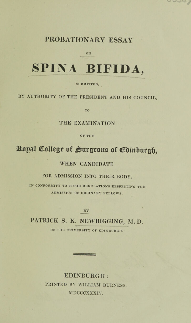 ON SPINA BIFIDA, SUBMITTED, BY AUTHORITY OF THE PRESIDENT AND HIS COUNCIL, TO THE EXAMINATION OF THE aaojial CoIRflt o( of WHEN CANDIDATE FOR ADMISSION INTO THEIR BODY, IN CONFORMITY TO THEIR REGULATIONS RESPECTING THE ADMISSION OF ORDINARA FELLOWS. BY PATRICK S. K. NEWBIGGING, M. D. Idlin'* niiir i - i - - ri OF THE UNIVERSITY OF EDINBURGH. EDINBURGH: PRINTED BY WILLIAM BURNESS. MDCCCXXXIV.