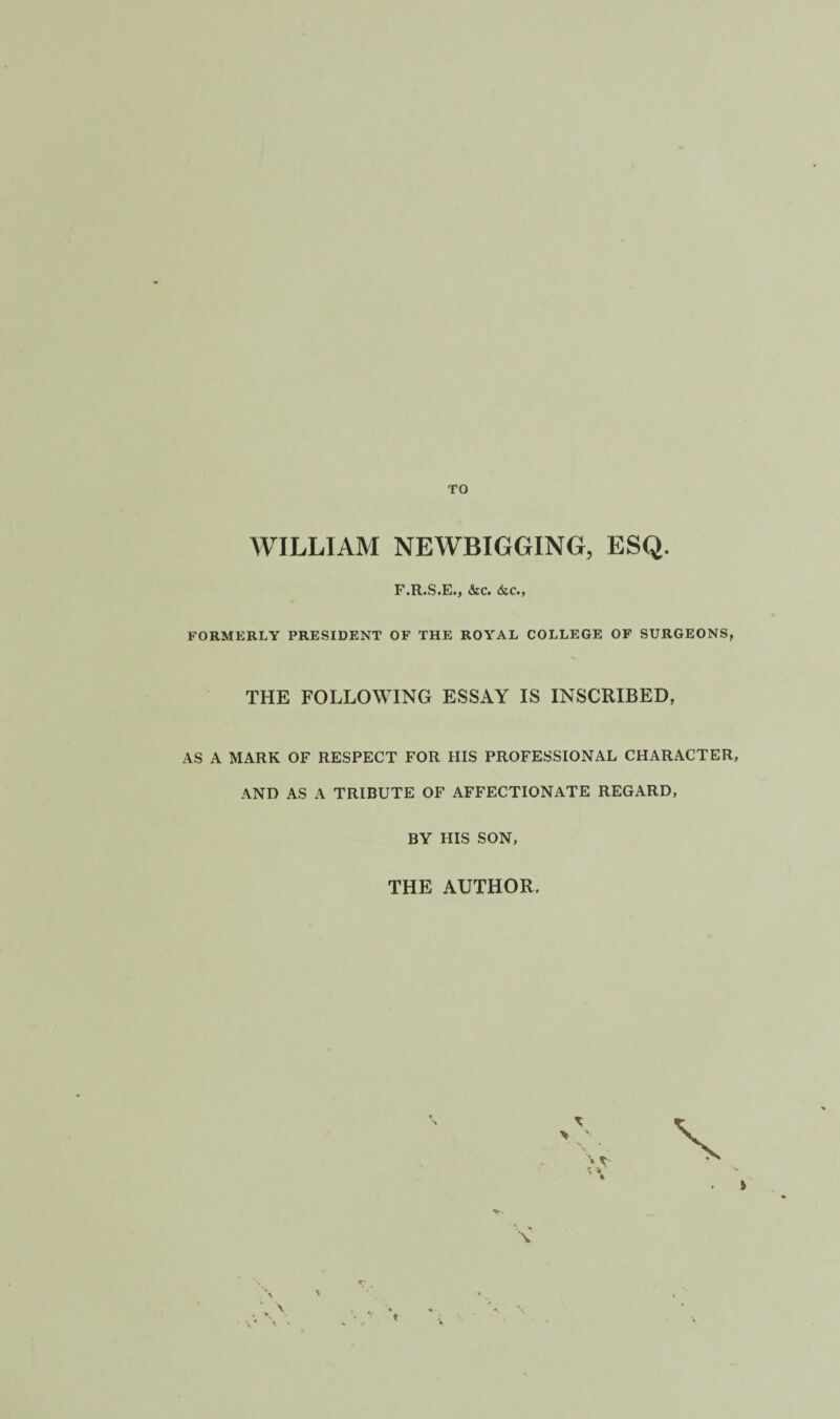 TO WILLIAM NEWBIGGING, ESQ. F.R.S.E., &C. &C., FORMERLY PRESIDENT OF THE ROYAL COLLEGE OF SURGEONS, THE FOLLOWING ESSAY IS INSCRIBED, AS A MARK OF RESPECT FOR HIS PROFESSIONAL CHARACTER, AND AS A TRIBUTE OF AFFECTIONATE REGARD, BY HIS SON, THE AUTHOR.