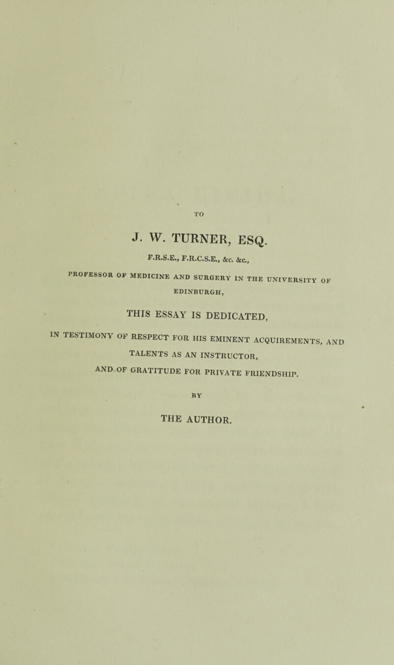 J. W. TURNER, ESQ. F«R.SfG.j F.R.C.S.E.j <fec. <Src., PROFESSOR OF MEDICINE AND SURGERY IN THE UNIVERSITY OF EDINBURGH, THIS ESSAY IS DEDICATED, IN TESTIMONY OF RESPECT FOR HIS EMINENT ACQUIREMENTS, AND TALENTS AS AN INSTRUCTOR, AND OF GRATITUDE FOR PRIVATE FRIENDSHIP. BY