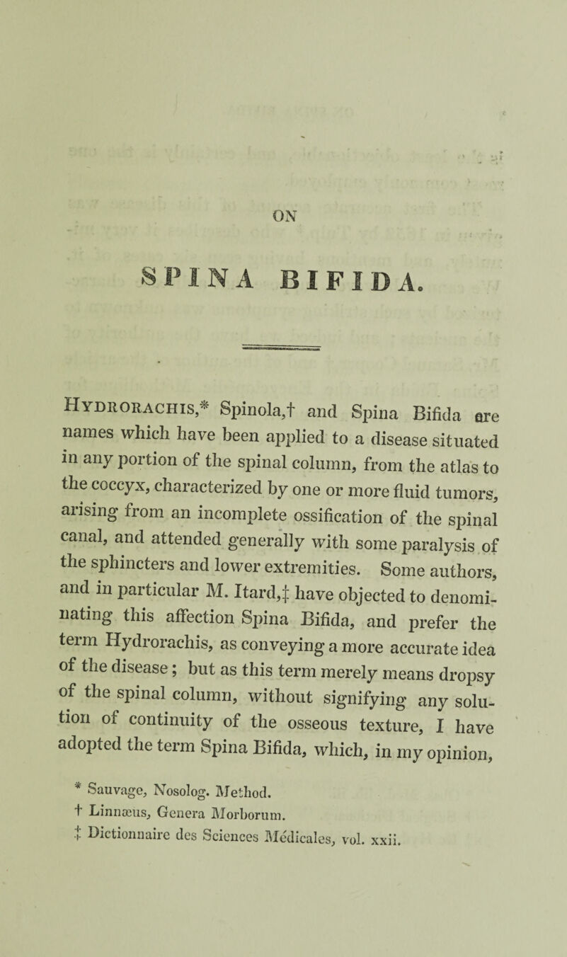 ON SPINA BIFIDA. Hydrorachis,^ Spinola,t and Spina Bifida are names which have been applied to a disease situated in any portion of the spinal column, from the atlas to the coccyx, characterized by one or more fluid tumors, arising from an incomplete ossification of the spinal canal, and attended generally with some paralysis,of the sphincters and lower extremities. Some authors, and in paiticular M. Itard,]: have objected to denomi¬ nating this affection Spina Bifida, and prefer the term Hydrorachis, as conveying a more accurate idea of the disease; but as this term merely means dropsy of the spinal column, without signifying any solu¬ tion of continuity of the osseous texture, I have adopted the term Spina Bifida, which, in my opinion, * Sauvage, Nosolog. Method. f Linnaeus, Genera Morhorum. t Dictionnairc des Sciences Medicales, vol. xxii.