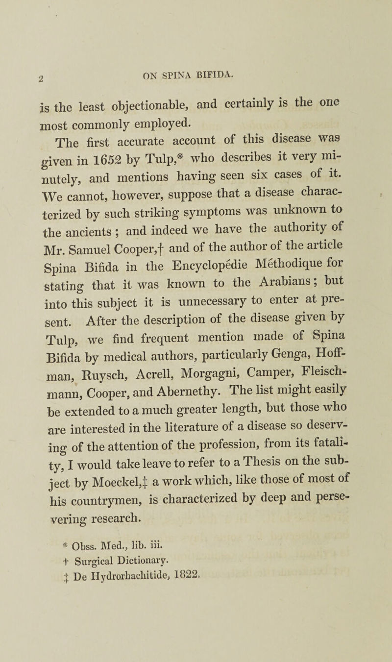 is the least objectionable, and certainly is the one most commonly employed. The first accurate account of this disease was given in 1652 by Tulp,^ who describes it very mi¬ nutely, and mentions having seen six cases of it. We cannot, however, suppose that a disease charac¬ terized by such striking symptoms was unknown to the ancients ; and indeed we have the authority of Mr. Samuel Cooper,f and of the author of the article Spina Bifida in the Encyclopedie Methodique for stating that it was known to the Arabians; but into this subject it is unnecessary to enter at pre¬ sent. After the description of the disease given by Tulp, we find frequent mention made of Spina Bifida by medical authors, particularly Genga, Hoff¬ man, Ruysch, Acrell, Morgagni, Camper, Fleisch- mann, Cooper, and Abernethy. The list might easily be extended to a much greater length, but those who are interested in the literature of a disease so deserv¬ ing of the attention of the profession, from its fatali¬ ty, I would take leave to refer to a Thesis on the sub¬ ject by Moeckel,^ a work which, like those of most of his countrymen, is characterized by deep and perse¬ vering research. * Obss. Med., lib. iii. t Surgical Dictionary. .j De Hydrorliacliitide, 1822.