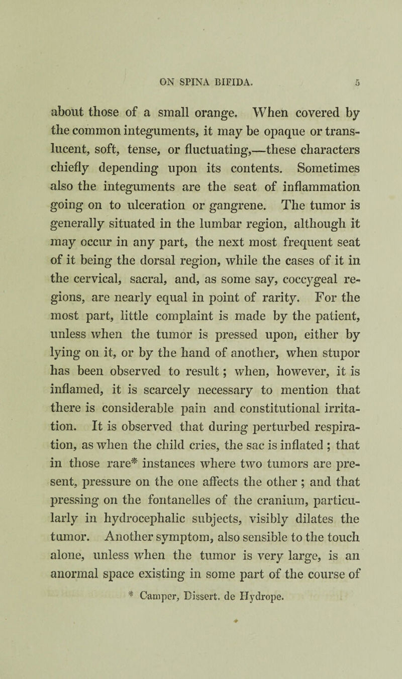 about those of a small orange. When covered by the common integuments, it may be opaque or trans¬ lucent, soft, tense, or fluctuating,—these characters chiefly depending upon its contents. Sometimes also the integuments are the seat of inflammation going on to ulceration or gangrene. The tumor is generally situated in the lumbar region, although it may occur in any part, the next most frequent seat of it being the dorsal region, while the cases of it in the cervical, sacral, and, as some say, coccygeal re¬ gions, are nearly equal in point of rarity. For the most part, little complaint is made by the patient, unless when the tumor is pressed upon, either by lying on it, or by the hand of another, when stupor has been observed to result; when, however, it is inflamed, it is scarcely necessary to mention that there is considerable pain and constitutional irrita¬ tion. It is observed that during perturbed respira¬ tion, as when the child cries, the sac is inflated ; that in those rare^ instances where two tumors are pre¬ sent, pressure on the one affects the other; and that pressing on the fontanelles of the cranium, particu¬ larly in hydrocephalic subjects, visibly dilates the tumor. Another symptom, also sensible to the touch alone, unless when the tumor is very large, is an anoi'mal space existing in some part of the course of ^ Camper, Dissert, de Uydrope.