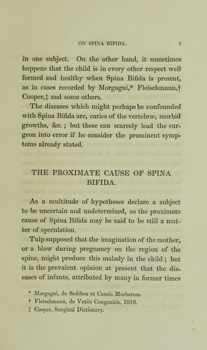 ill one subject. On the other hand, it sometimes happens that the child is in every other respect well formed and healthy when Spina Bifida is present, as in cases recorded by Morgagni,^ Fleischmann,j' Cooper,if and some others. The diseases which might perhaps be confounded with Spina Bifida are, caries of the vertebrae, morbid growths, &c. ; but these can scarcely lead the sur¬ geon into error if he consider the prominent symp¬ toms already stated. THE PROXIMATE CAUSE OF SPINA BIFIDA. As a multitude of hypotheses declare a subject to be uncertain and undetermined, so the proximate cause of Spina Bifida may be said to be still a mat¬ ter of speculation. Tulp supposed that the imagination of the mother, or a blow during pregnancy on the region of the spine, might produce this malady in the child ; but it is the prevalent opinion at present that the dis¬ eases of infants, attributed by many in former times * Morgagni, de Sedibus et Causis Morborum. t Fleischmann, de Vetiis Congenitis, 1816. + Cooper, Surgical Dictionary.