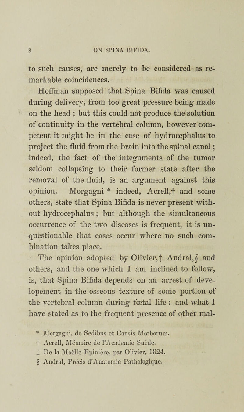 to such causes, are merely to be considered as re¬ markable coincidences. Hoffman supposed that Spina Bifida was caused during delivery, from too great pressure being made on the head ; but this could not produce the solution of continuity in the vertebral column, however com¬ petent it might be in the case of hydrocephalus to project the fluid from the brain into the spinal canal; indeed, the fact of the integuments of the tumor seldom collapsing to their former state after the removal of the fluid, is an argument against this opinion. Morgagni * * * § indeed, Acrell,j- and some others, state that Spina Bifida is never present with¬ out hydrocephalus ; but although the simultaneous occurrence of the two diseases is frequent, it is un¬ questionable that cases occur where no such com¬ bination takes place. The opinion adopted by Olivier, :|: Andral,^ and others, and the one which I am inclined to follow, is, that Spina Bifida depends on an arrest of deve- lopement in the osseous texture of some portion of the vertebral column during foetal life ; and what I have stated as to the frequent presence of other mal- * IMorgagnij de Sedibiis et Causis Morborum. i' Acrelf i\Iemoire de I’Academie Suede. f De la Moelle Epiiiiere, par Olivier, 1824. § Andral, Precis d’Anatomie Patbologique.