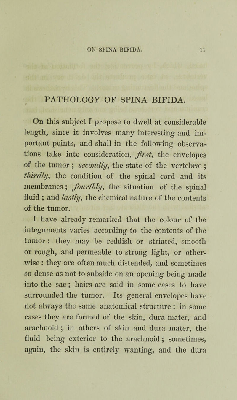 PATHOLOGY OF SPINA BIFIDA. On this subject I propose to dwell at considerable length, since it involves many interesting and im¬ portant points, and shall in the following observa¬ tions take into consideration, jii'st^ the envelopes of the tumor; secondly, the state of the vertebrae ; thirdly, the condition of the spinal cord and its membranes ; fourthly, the situation of the spinal fluid ; and lastly, the chemical nature of the contents of the tumor. I have already remarked that the colour of the integuments varies according to the contents of the tumor : they may be reddish or striated, smooth or rough, and permeable to strong light, or other¬ wise : they are often much distended, and sometimes so dense as not to subside on an opening being made into the sac ; hairs are said in some cases to have surrounded the tumor. Its general envelopes have not always the same anatomical structure : in some cases they are formed of the skin, dura mater, and arachnoid ; in others of skin and dura mater, the fluid being exterior to the arachnoid; sometimes, again, the skin is entirely wanting, and the dura