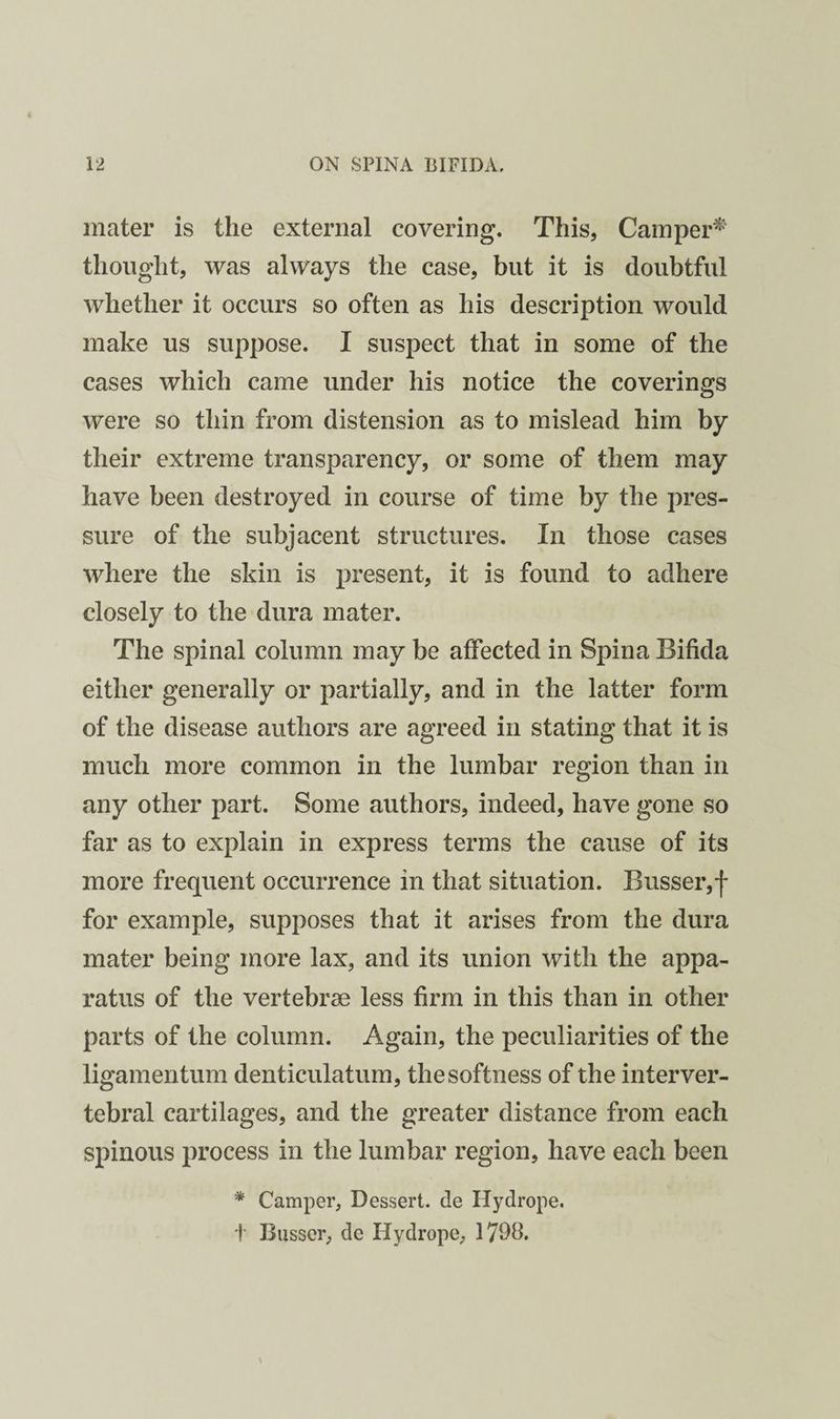 mater is the external covering. This, Camper^' thought, was always the case, but it is doubtful whether it occurs so often as his description would make us suppose. I suspect that in some of the cases which came under his notice the coverings were so thin from distension as to mislead him by their extreme transparency, or some of them may have been destroyed in course of time by the pres¬ sure of the subjacent structures. In those cases where the skin is present, it is found to adhere closely to the dura mater. The spinal column may be affected in Spina Bifida either generally or partially, and in the latter form of the disease authors are agreed in stating that it is much more common in the lumbar region than in any other part. Some authors, indeed, have gone so far as to explain in express terms the cause of its more frequent occurrence in that situation. Busser,*!- for example, supposes that it arises from the dura mater being more lax, and its union with the appa¬ ratus of the vertebrae less firm in this than in other parts of the column. Again, the peculiarities of the ligamentum denticulatum, the softness of the interver¬ tebral cartilages, and the greater distance from each spinous process in the lumbar region, have each been * Camper, Dessert, de Hydrope. t Busser, de Hydrope, 1790.