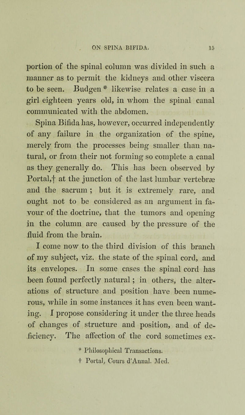 portion of the spinal column was divided in such a manner as to permit the kidneys and other viscera to be seen. Budgen ^ likewise relates a case in a girl eighteen years old, in whom the spinal canal communicated with the abdomen. Spina Bifida has, however, occurred independently of any failure in the organization of the spine, merely from the processes being smaller than na¬ tural, or from their not forming so complete a canal as they generally do. This has been observed by Portal,! at the junction of the last lumbar vertebrae and the sacrum ; but it is extremely rare, and ought not to be considered as an argument in fa¬ vour of the doctrine, that the tumors and opening in the column are caused by the pressure of the fluid from the brain. I come now to the third division of this branch of my subject, viz. the state of the spinal cord, and its envelopes. In some cases the spinal cord has been found perfectly natural; in others, the alter¬ ations of structure and position have been nume¬ rous, while in some instances it has even been want¬ ing. I propose considering it under the three heads of changes of structure and position, and of de¬ ficiency. The affection of the cord sometimes ex- Philosophical Transactions, t Portal, Cours d’Annal. Mecl.