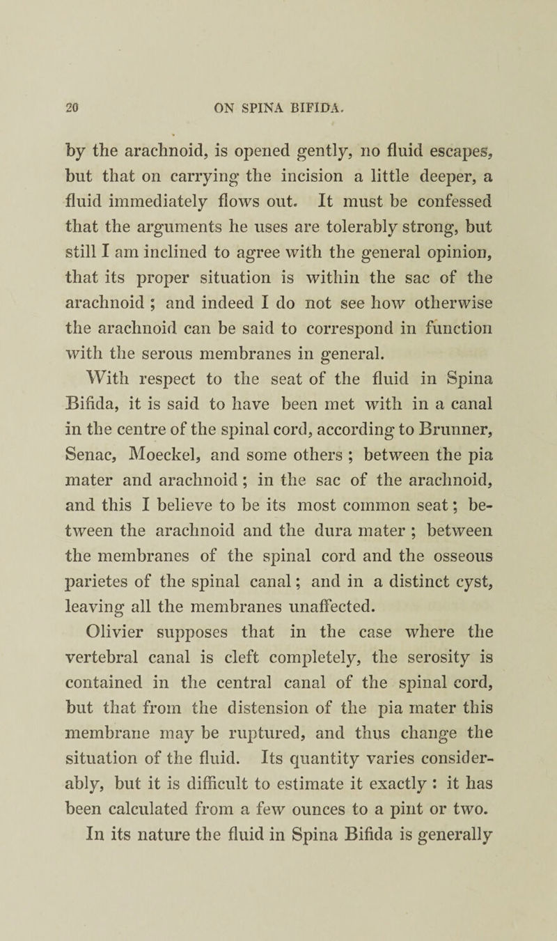 by the arachnoid, is opened gently, no fluid escapes, but that on carrying the incision a little deeper, a fluid immediately flows out. It must be confessed that the arguments he uses are tolerably strong, but still I am inclined to agree with the general opinion, that its proper situation is within the sac of the arachnoid ; and indeed I do not see how otherwise the arachnoid can be said to correspond in function with the serous membranes in general. With respect to the seat of the fluid in Spina Bifida, it is said to have been met with in a canal in the centre of the spinal cord, according to Brunner, Senac, Moeckel, and some others ; between the pia mater and arachnoid; in the sac of the arachnoid, and this I believe to be its most common seat; be¬ tween the arachnoid and the dura mater ; between the membranes of the spinal cord and the osseous parietes of the spinal canal; and in a distinct cyst, leaving all the membranes unaffected. Olivier supposes that in the case where the vertebral canal is cleft completely, the serosity is contained in the central canal of the spinal cord, but that from the distension of the pia mater this membrane may be ruptured, and thus change the situation of the fluid. Its quantity varies consider¬ ably, but it is difficult to estimate it exactly : it has been calculated from a few ounces to a pint or two. In its nature the fluid in Spina Bifida is generally