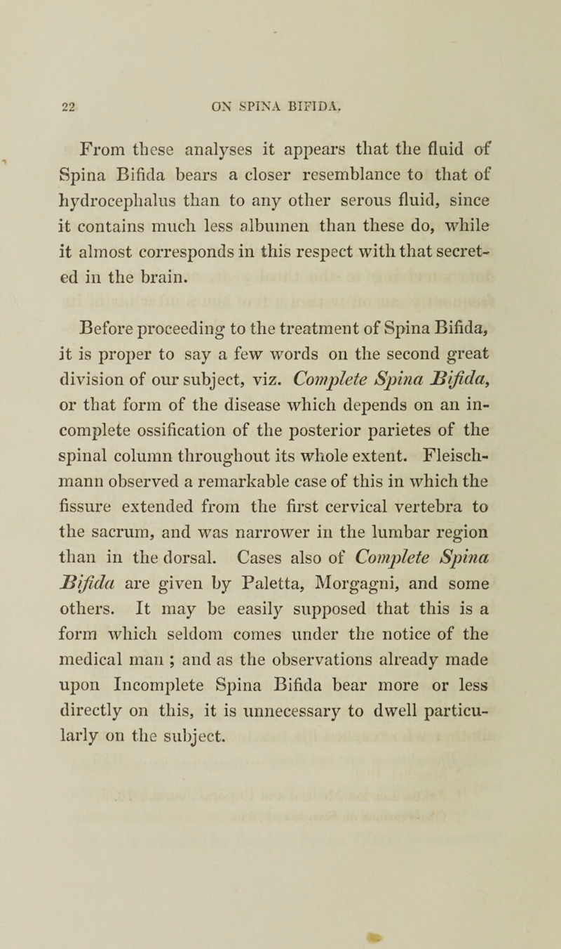 From these analyses it appears that the fluid of Spina Bifida bears a closer resemblance to that of hydrocephalus than to any other serous fluid, since it contains much less albumen than these do, while it almost corresponds in this respect with that secret¬ ed in the brain. Before proceeding to the treatment of Spina Bifida, it is proper to say a few words on the second great division of our subject, viz. Complete Spina JBifida, or that form of the disease which depends on an in¬ complete ossification of the posterior parietes of the spinal column throughout its whole extent. Fleisch- mann observed a remarkable case of this in which the fissure extended from the first cervical vertebra to the sacrum, and was narrower in the lumbar region than in the dorsal. Cases also of Complete Spina Idijida are given by Paletta, Morgagni, and some others. It may be easily supposed that this is a form which seldom comes under the notice of the medical man ; and as the observations already made upon Incomplete Spina Bifida bear more or less directly on this, it is unnecessary to dwell particu¬ larly on the subject.