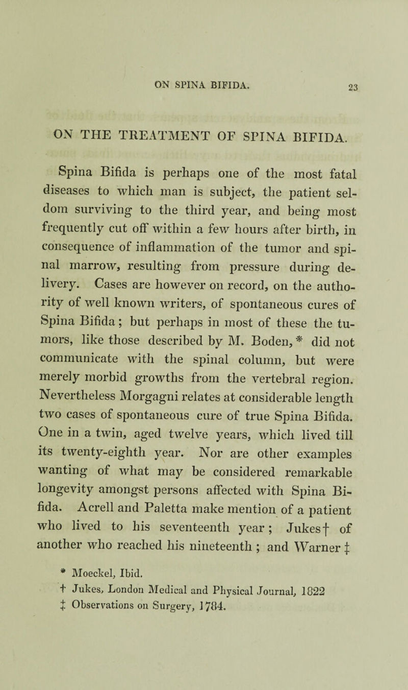 ON THE TREATMENT OF SPINA BIFIDA. Spina Bifida is perhaps one of the most fatal diseases to which man is subject, the patient sel¬ dom surviving to the third year, and being most frequently cut off within a few hours after birth, in consequence of inflammation of the tumor and spi¬ nal marrow, resulting from pressure during de¬ livery. Cases are however on record, on the autho¬ rity of well known writers, of spontaneous cures of Spina Bifida; but perhaps in most of these the tu¬ mors, like those described by M. Boden, ^ did not communicate with the spinal column, but were merely morbid growths from the vertebral region. Nevertheless Morgagni relates at considerable length two cases of spontaneous cure of true Spina Bifida. One in a twin, aged twelve years, which lived till its twenty-eighth year. Nor are other examples wanting of what may be considered remarkable longevity amongst persons affected with Spina Bi¬ fida. Acrell and Paletta make mention of a patient who lived to his seventeenth year; Jukesf of another who reached his nineteenth ; and Warner ^ * Moeckel, Ibid. f Jukes, London Medical and Physical Journal, 1822 i Observations on Surgery, 1784.