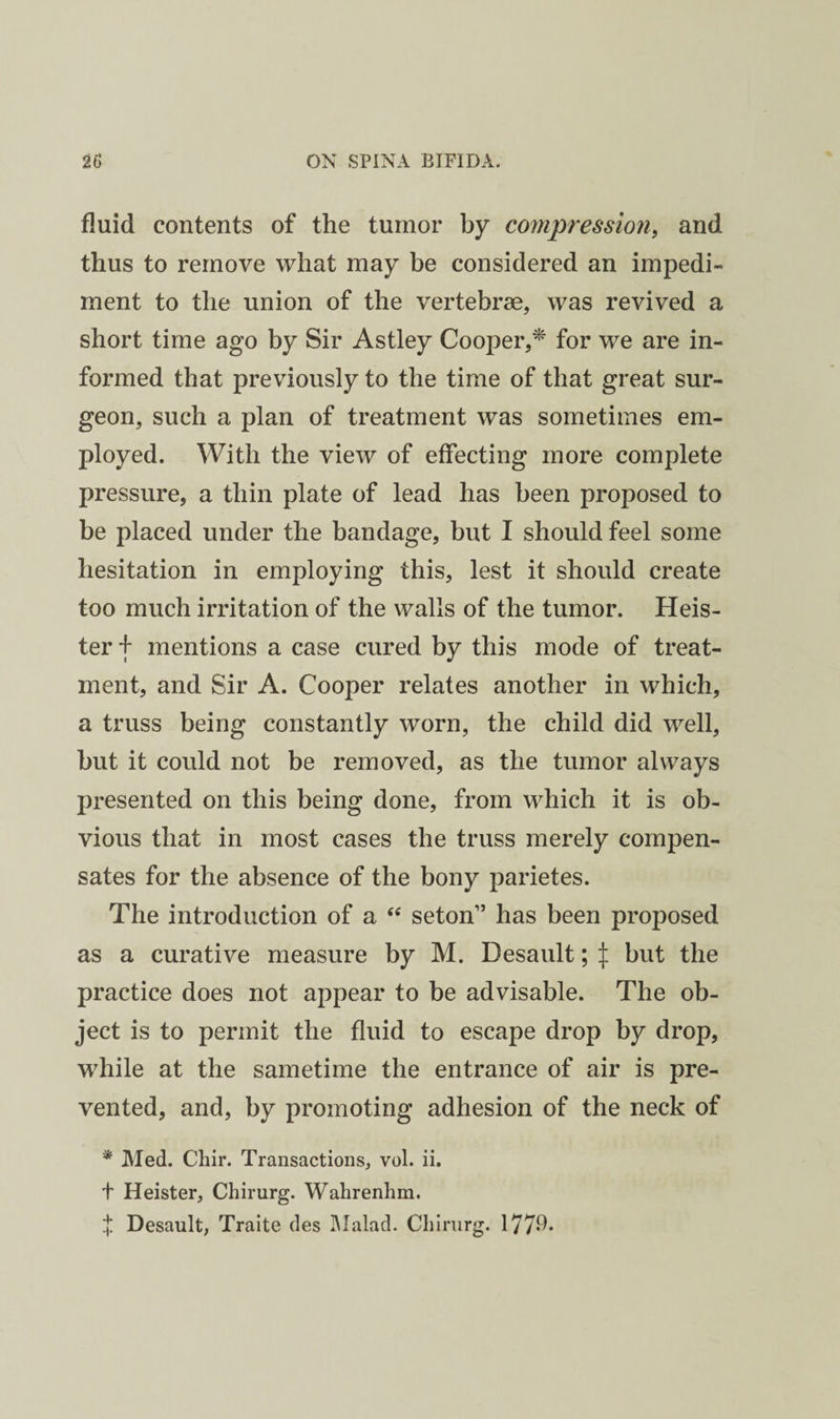 fluid contents of the tumor by compression, and thus to remove what may be considered an impedi¬ ment to the union of the vertebrae, was revived a short time ago by Sir Astley Cooper,^ for we are in¬ formed that previously to the time of that great sur¬ geon, such a plan of treatment was sometimes em¬ ployed. With the view of effecting more complete pressure, a thin plate of lead has been proposed to be placed under the bandage, but I should feel some hesitation in employing this, lest it should create too much irritation of the walls of the tumor. Keis¬ ter f mentions a case cured by this mode of treat¬ ment, and Sir A. Cooper relates another in which, a truss being constantly worn, the child did well, but it could not be removed, as the tumor always presented on this being done, from which it is ob¬ vious that in most cases the truss merely compen¬ sates for the absence of the bony parietes. The introduction of a “ seton” has been proposed as a curative measure by M. Desault; I but the practice does not appear to be advisable. The ob¬ ject is to permit the fluid to escape drop by drop, while at the sametime the entrance of air is pre¬ vented, and, by promoting adhesion of the neck of * Med. Chir. Transactions, vol. ii. t Heister, Chirurg. Walirenhm.