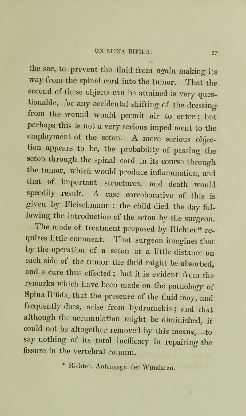 27 the sac, to prevent the fluid from again making its way from the spinal cord into the tumor. That the second of these objects can be attained is very ques¬ tionable, for any accidental shifting of the dressing from the wound would permit air to enter ; but perhaps this is not a very serious impediment to the employment of the seton. A more serious objec¬ tion appears to be, the probability of passing the seton through the spinal cord in its course through the tumor, which would produce inflammation, and that of important structures, and death would speedily result. A case corroborative of this is given by Fleischmann : the child died the day fol¬ lowing the introduction of the seton by the surgeon. The mode of treatment proposed by Richter^ re¬ quires little comment. That surgeon imagines that by the operation of a seton at a little distance on each side of the tumor the fluid might be absorbed, and a cure thus effected; but it is evident from the remarks which have been made on the pathology of Spina Bifida, that the presence of the fluid may, and frequently does, arise from hydrorachis ; and that although the accumulation might be diminished, it could not be altogether removed by this means,_to say nothing of its total inefficacy in repairing the fissure in the vertebral column. * Richter, Aiifangsgr. der Wundarzn.