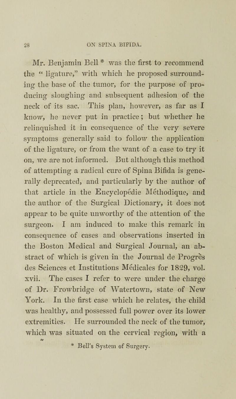 Mr. Benjamin Bell ^ was the first to recommend the ‘‘ ligature,” with which he proposed surround¬ ing the base of the tumor, for the purpose of pro¬ ducing sloughing and subsequent adhesion of the neck of its sac. This plan, however, as far as I know, he never put in practice; but whether he relinquished it in consequence of the very severe symptoms generally said to follow the application of the ligature, or from the want of a case to try it on, we are not informed. But although this method of attempting a radical cure of Spina Bifida is gene¬ rally deprecated, and particularly by the author of that article in the Encyclopedie Methodique, and the author of the Surgical Dictionary, it does not appear to be quite unworthy of the attention of the surgeon. I am induced to make this remark in consequence of cases and observations inserted in the Boston Medical and Surgical Journal, an ab¬ stract of which is given in the Journal de Progres des Sciences et Institutions Medicales for 1829, vol. xvii. The cases I refer to were under the charge of Dr. Frowbridge of Watertown, state of New York. In the first case which he relates, the child was healthy, and possessed full power over its lower extremities. He surrounded the neck of the tumor, which was situated on the cervical region, with a * Bell’s System of Surgery.