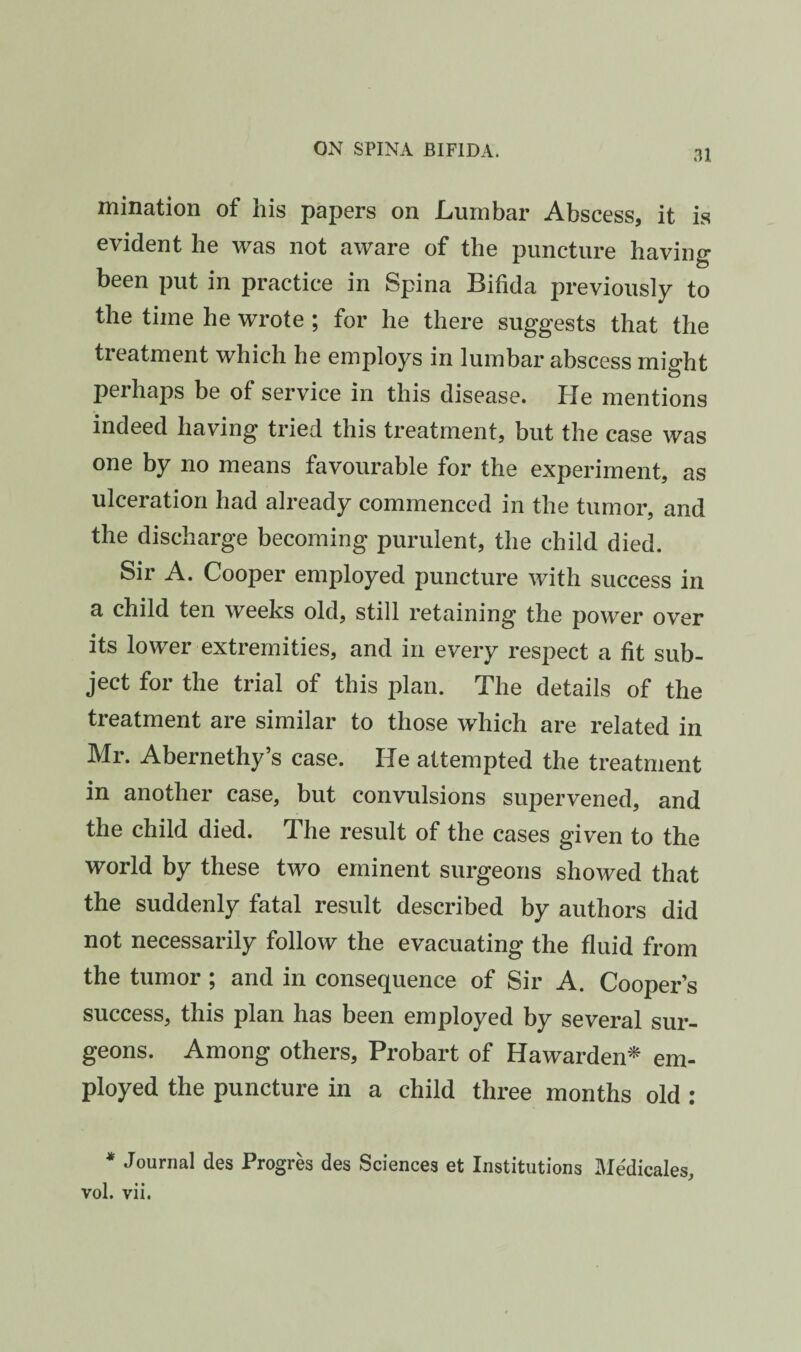 .11 mination of his papers on Lumbar Abscess, it is evident he was not aware of the puncture having been put in practice in Spina Bifida previously to the time he wrote ; for he there suggests that the treatment which he employs in lumbar abscess might perhaps be of service in this disease. He mentions indeed having tried this treatment, but the case was one by no means favourable for the experiment, as ulceration had already commenced in the tumor, and the discharge becoming purulent, the child died. Sir A. Cooper employed puncture with success in a child ten weeks old, still retaining the power over its lower extremities, and in every respect a fit sub¬ ject for the trial of this plan. The details of the treatment are similar to those which are related in Mr. Abernethy’s case. He attempted the treatment in another case, but convulsions supervened, and the child died. The result of the cases given to the world by these two eminent surgeons showed that the suddenly fatal result described by authors did not necessarily follow the evacuating the fluid from the tumor ; and in consequence of Sir A. Cooper's success, this plan has been employed by several sur¬ geons. Among others, Probart of Hawarden^ em¬ ployed the puncture in a child three months old : * Journal des Progres des Sciences et Institutions Me'dicales,