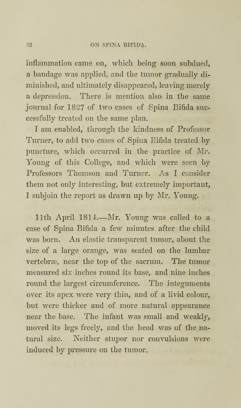 iiiflanimation came on, wliicli being soon subdued, a bandage was applied, and the tumor gradually di¬ minished, and ultimately disappeared, leaving merely a depression. There is mention also in the same journal for 1827 of two cases of Spina Bifida suc¬ cessfully treated on the same plan. I am enabled, through the kindness of Professor Turner, to add two cases of Spina Bifida treated by puncture, which occurred in the practice of Mi*. Young of this College, and which were seen by Professors Thomson and Turner. x\s I consider them not only interesting, but extremely important, I subjoin the report as drawn up by Mr. Young. 11th April 1814-.—Mr. Young was called to a case of Spina Bifida a few minutes after the child was born. An elastic transparent tumor, about the size of a large orange, was seated on the lumbar vertebra, near the top of the sacrum. The tumor measured six inches round its base, and nine inches round the largest circumference. The integuments over its apex were very thin, and of a livid colour, but were thicker and of more natural appearance near the base. The infant was small and weakly, moved its legs freely, and the head was of the na¬ tural size. Neither stupor nor convulsions were induced by pressure on the tumor.