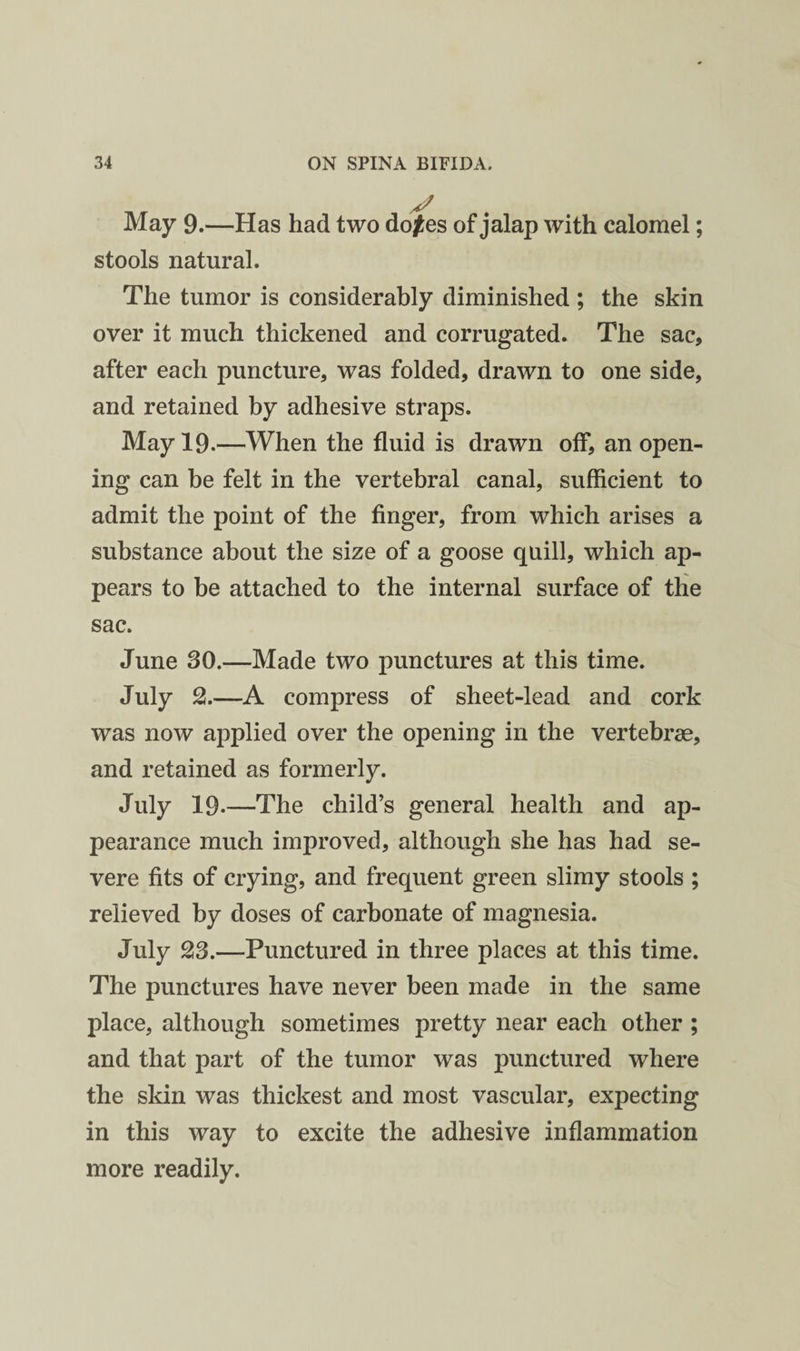 May 9.—Has had two do^es of jalap with calomel; stools natural. The tumor is considerably diminished ; the skin over it much thickened and corrugated. The sac, after each puncture, was folded, drawn to one side, and retained by adhesive straps. May 19.—When the fluid is drawn off, an open¬ ing can be felt in the vertebral canal, sufficient to admit the point of the finger, from which arises a substance about the size of a goose quill, which ap¬ pears to be attached to the internal surface of the sac. June 30.—Made two punctures at this time. July 2.—A compress of sheet-lead and cork was now applied over the opening in the vertebrae, and retained as formerly. July 19-—The child’s general health and ap¬ pearance much improved, although she has had se¬ vere fits of crying, and frequent green slimy stools ; relieved by doses of carbonate of magnesia. July 23.—Punctured in three places at this time. The punctures have never been made in the same place, although sometimes pretty near each other ; and that part of the tumor was punctured where the skin was thickest and most vascular, expecting in this way to excite the adhesive inflammation more readily.