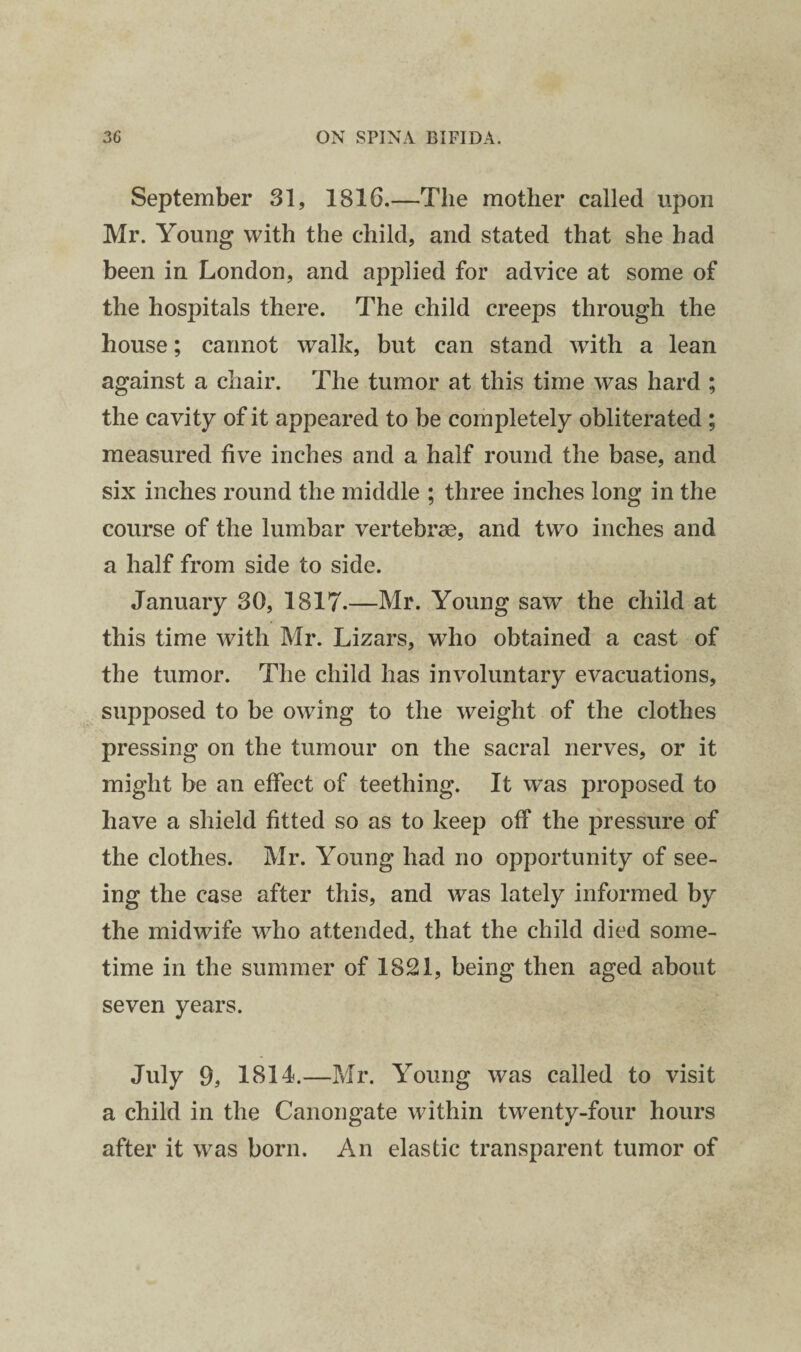 September 31, 1816.—The mother called upon Mr. Young with the child, and stated that she had been in London, and applied for advice at some of the hospitals there. The child creeps through the house; cannot walk, but can stand with a lean against a chair. The tumor at this time was hard ; the cavity of it appeared to be completely obliterated ; measured five inches and a half round the base, and six inches round the middle ; three inches long in the course of the lumbar vertebrae, and two inches and a half from side to side. January 30, 1817.—Mr. Young saw the child at this time with Mr. Lizars, who obtained a cast of the tumor. The child has involuntary evacuations, supposed to be owing to the weight of the clothes pressing on the tumour on the sacral nerves, or it might be an effect of teething. It w’as proposed to have a shield fitted so as to keep off the pressure of the clothes. Mr. Young had no opportunity of see¬ ing the case after this, and was lately informed by the midwife who attended, that the child died some¬ time in the summer of 1821, being then aged about seven years. July 9, 1814.—Mr. Young was called to visit a child in the Canongate within twenty-four hours after it was born. An elastic transparent tumor of