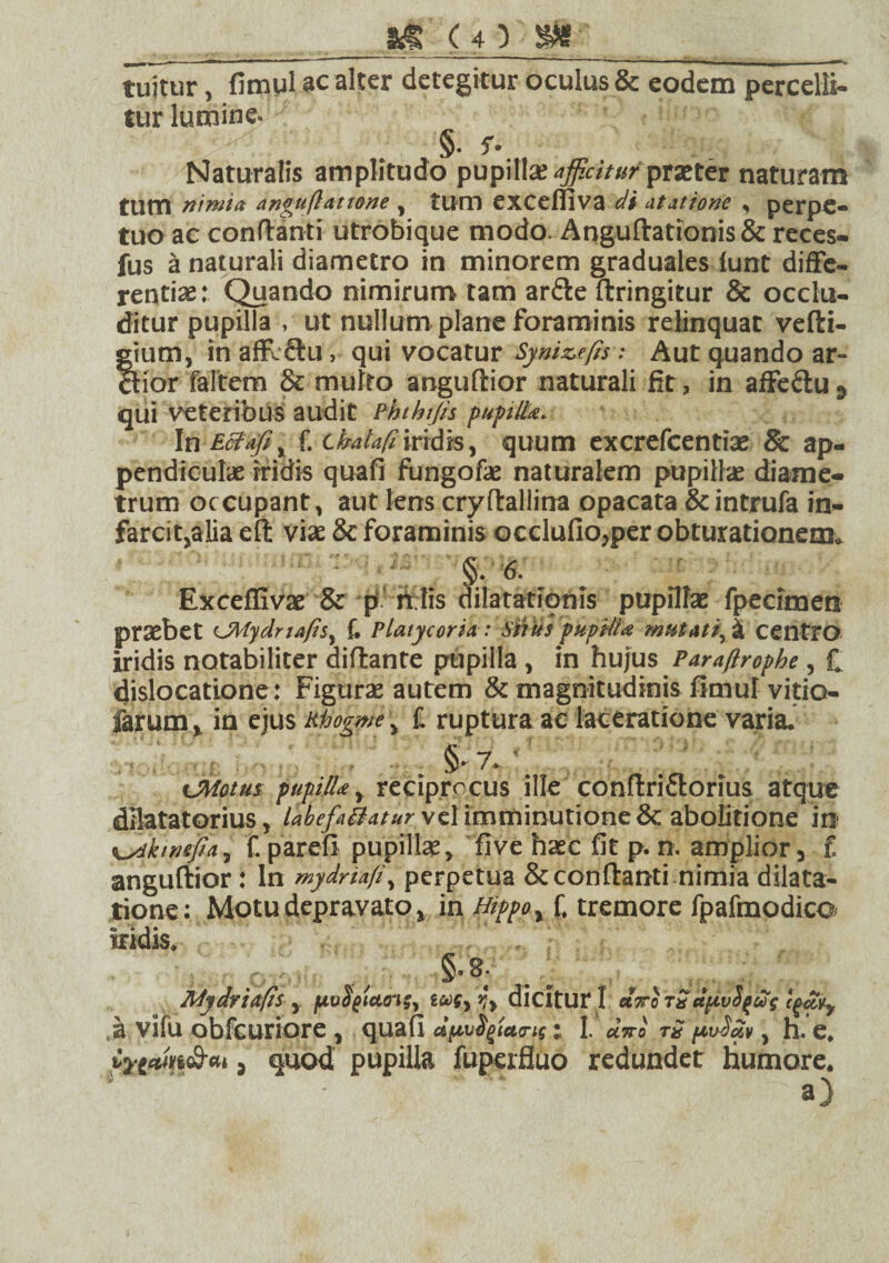 tuitur, fimul ac alter detegitur oculus & eodem percelli¬ tur lumine- §• f. Naturalis amplitudo pupillas afficitur praeter naturam tum nimia angufiattone, tum excefliva di atatione - perpe¬ tuo ac conflanti utrobique modo. Anguftationis & reces- fus a naturali diametro in minorem graduales lunt diffe¬ rentiae : Quando nimirum tam arde ftringitur & occlu¬ ditur pupilla , ut nullum plane foraminis relinquat vefti- fium, in affcdu, qui vocatur Syniz.e/isAut quando ar¬ tior faltem & multo anguftior naturali fit, in affedu 3 qui veteribus audit Phthtjis pupilla. In Ectafi, f. c bala fi iridis, quum excrefcentiae Sc ap¬ pendiculae rridis quafi fungofae naturalem pupillae diame¬ trum occupant, aut lens cryftallina opacata &intrufa in¬ farcit,alia eft viae 8c foraminis occlufio,per obturationem. §. 6. Exceffivae & p! ti lis dilatationis pupillae fpecimen praebet CMydnafis, f. Platycoria: Siiiis pupHla mutati, ii. centro iridis notabiliter diftante pupilla, in hujus Paraflrophe, C dislocatione: Figurae autem & magnitudinis fimul vitio- farum, in ejus Rhogme, f. ruptura ac laceratione varia. §• 7. CMotus pupilla, reciprocus ille conftrictorius atque dilatatorius, labefakatur vel imminutione & abolitione in \Jtkiwfi*-, f. parefi pupillae, fi ve haec fit p. n. amplior, f. anguftior: In mydrufi, perpetua 8tconftanti nimia dilata¬ tione: Motu depravato, in Hippo, f. tremore fpafmodico- o * 1 • irmis. ; ; C, ;;; ^ Mydriafis y tMyVy dicitur 1 «Vo tS a vifu obfcuriore , quafi ditvfytang i I. «Vo [avJmv y h. e* > quod pupilla fuperfluo redundet humore. a)