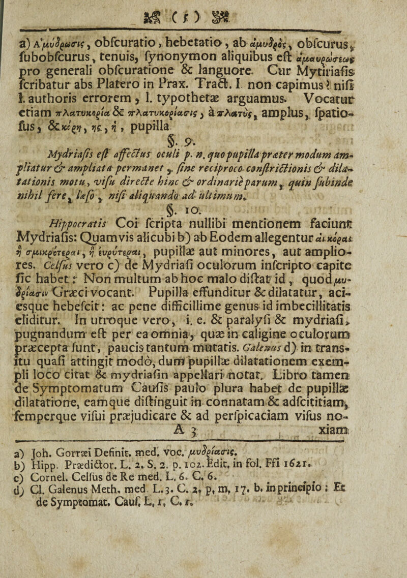 _ . _&TC c> S»_ a) , obfcuratio, hebetatio, ab , obfcurus, fubobfcurus, tenuis, fynonymon aliquibus efi: tt[t#v()w<rtc4i f>ro generali obfcuratione & languore. Cur Mytiriafis cribatur abs Platero in Prax. Traft. I non capimus > nili i. authoris errorem > 1. typothetae arguamus. Vocatur etiam s-aaTvm^iaoc. nXctTuM^lains, a.a-A*Tt)f, amplus, fpatio- fus, &)«py, ve, *i » pupilla § 9- Mydriafis efl affectus oculi p. n, quo pupilla pr&ter modum Am¬ pliatur & ampliata permanet s. fine reciproco csnjlricfionis Cy dil.tr, tat imis motu, w/« directe hinc & ordinarieparumquin fubinde. nihil fere x l’*[oy nifi aliquando ad ultimum* §• iO- Hippocratis Coi feripta nullibi mentionem faciunt Mydriafis: Quamvis alicubi b) ab Eodem allegentur duug-*t % o-fiiugcTi^ai, $.eugvTepeu, pupilla; aut minores, aut amplio¬ res. Cetfus vero c) de Mydriafi oculorum inferipto capite fle habet .* Non multum ab hoc malo diftat id, quod/tu- 'SfUo-u Graeci vocant. Pupilla effunditur & dilatatur, aci¬ esque hebefeit : ac pene difficillime genus id imbecillitatis eliditur. In utroque vero, i. e. & paralyfi & mydriafi» pugnandum- eft per ea omnia , quae in caligine oculorum praecepta funt , paucis tantum mutaris. Galenus d) in trans¬ itu quafi attingit modo, dum pupillae dilatationem exem¬ pli loco citat & mydriafin appellari notat. Libro tamen de Symptomatum Caufis paulo plura habet de pupillae dilatatione, eamque diftinguit in connatam & adfeititiam, femperque vifui praejudicare & ad peripicaciam vifus no- A 5 xiam a) Joh. Gorraei Definit. med. voc. pvfytd&tt. b) Hipp. Prsedi&or. L. 2. S. 2. p. 1c2.Edu:* in fol. Ffi 1621. c) Cornei. Celfiis de Re med. L< 6. C, 6. d; Q. Galenus Meth, med L.3. C. 2, pt mf 17. b. in principio s Et de Symptomat. Cauf* L, jr* C. r»