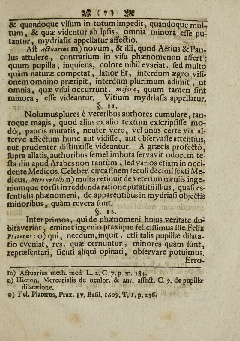 8c quandoque vifum in totum impedit, quandoque mul- tum, & quae videntur ab ipfis, omnia minora efle pu¬ tantur, mydriafis appellatur affeftio. Aft Acinarius m) novum, & illi, quod Aetius & Pau¬ lus attulere , contrarium in vifu phaenomenon affert: quum pupilla, inquiens, colore nihilevariat, fed multo quam naturae competat, latior fit, interdum aegro vifi- onem omnino praeripit, interdum plurimum adimit, ut omnia, quae vifui occurrunt, majora., quum tamen fint minora, effe videantur. Vitium mydriafis appellatur. §. ii. Nolumusplures e veteribusauthores cumulare,tan¬ toque magis, quod alius ex alio textum exfcripfifle mo¬ do, paucis mutatis, neuter vero, vel unus certe vix al- terve affe&um hunc aut vidifle, aut <. bfervaffe attentius, aut prudenter diftinxifie videantur. A graecis profe&d, fupra allatis,authoribus femel imbuta fervavit odorem te- fta diu apud Arabes non tantum , fed varios etiam in occi¬ dente Medicos. Celeber circa finem feculi decimi fexti Me¬ dicus» Mercuriali* n) multa retinuit de veterum naeniis inge¬ niumque torfit in reddenda ratione putatitii illius, quafies- fentialis phaenomeni, de apparentibus in mydriafi objeftis minoribus, quam revera funt. §. rt. Interprimos, quide phaenomeni hujus veritate du¬ bitaverint , eminet ingenio praxique feliciffimus ille Felix TUterui: o) qui, necdum, inquit, etfi talis pupillae dilata¬ tio eveniat, res, quae cernuntur , minores quam funt, repraefentari, ficuti aliqui opinati, obfervare potuimus. Erro- tn) Aquarius meth. med L. 2. C. 7. p, m. 184. n) Hieron. Mercurialis de oculor. & aur. affe&. C. 9, de pupilla: dilatatione. ©) Fel, Platerus, Prax. 8v. Balil, 1609, T, 1, p, ijfi.
